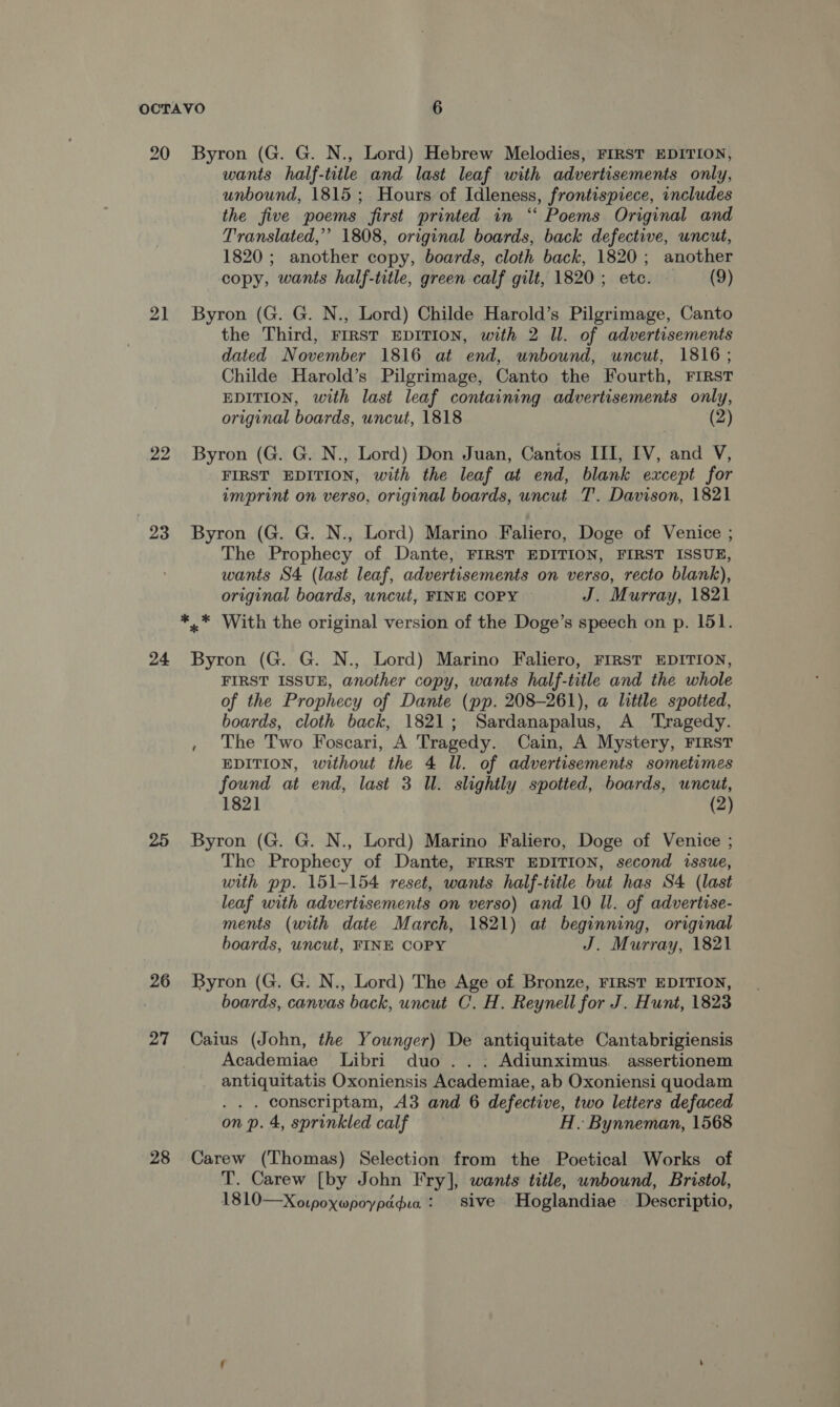 20 21 22 23 24 26 27 28 Byron (G. G. N., Lord) Hebrew Melodies, FIRST EDITION, wants half-title and last leaf with advertisements only, unbound, 1815 ; Hours of Idleness, frontispiece, includes the five poems first printed in ‘“‘ Poems Original and Translated,” 1808, original boards, back defective, uncut, 1820 ; another copy, boards, cloth back, 1820; another copy, wants half-title, green calf gilt, 1820; etc. (9) Byron (G. G. N., Lord) Childe Harold’s Pilgrimage, Canto the Third, FIRST EDITION, with 2 ll. of advertisements dated November 1816 at end, unbound, uncut, 1816; Childe Harold’s Pilgrimage, Canto the Fourth, FIRST EDITION, with last leaf containing advertisements only, original boards, uncut, 1818 (2) Byron (G. G. N., Lord) Don Juan, Cantos III, [V, and V, FIRST EDITION, with the leaf at end, blank except for imprint on verso, original boards, uncut T'. Davison, 1821 Byron (G. G. N., Lord) Marino Faliero, Doge of Venice ; The Prophecy of Dante, FIRST EDITION, FIRST ISSUE, wants S4 (last leaf, advertisements on verso, recto blank), original boards, uncut, FINE COPY J. Murray, 1821 Byron (G. G. N., Lord) Marino Faliero, FIRST EDITION, FIRST ISSUE, another copy, wants half-title and the whole of the Prophecy of Dante (pp. 208-261), a little spotted, boards, cloth back, 1821; Sardanapalus, A Tragedy. , The Two Foscari, A Tragedy. Cain, A Mystery, FIRST EDITION, without the 4 ll. of advertisements sometimes found at end, last 3 Ul. slightly spotted, boards, uncut, 1821 (2) Byron (G. G. N., Lord) Marino Faliero, Doge of Venice ; The Prophecy of Dante, FIRST EDITION, second issue, with pp. 151-154 reset, wants half-title but has S4 (last leaf with advertisements on verso) and 10 Ul. of advertise- ments (with date March, 1821) at beginning, original boards, uncut, FINE COPY J. Murray, 1821 Byron (G. G. N., Lord) The Age of Bronze, FIRST EDITION, boards, canvas back, uncut C. H. Reynell for J. Hunt, 1823 Caius (John, the Younger) De antiquitate Cantabrigiensis Academiae Libri duo ..: Adiunximus. assertionem antiquitatis Oxoniensis Academiae, ab Oxoniensi quodam . conscriptam, A3 and 6 defective, two letters defaced on p. 4, sprinkled calf H. Bynneman, 1568 Carew (Thomas) Selection from the Poetical Works of T. Carew [by John Fry], wants title, unbound, Bristol, 1810—Xorpoywpoypddua : sive Hoglandiae Descriptio,
