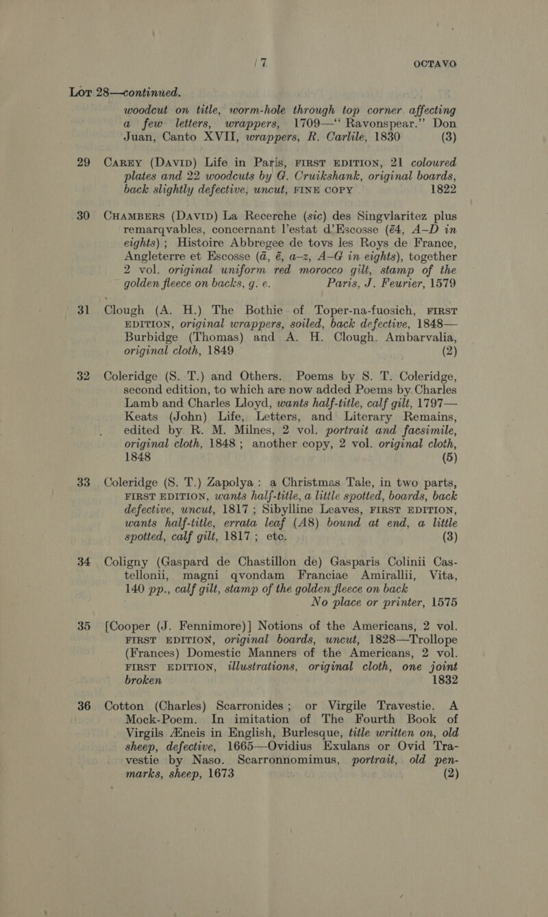 29 30 31 32 33 35 36 woodcut on title, worm-hole through top corner. affecting a few letters, wrappers, 1709—‘‘ Ravonspear.’? Don Juan, Canto XVII, wrappers, R. Carlile, 1830 (3) Carry (Davip) Life in Paris, rirst EDITION, 21 coloured plates and 22. woodcuts by G. Cruikshank, original boards, back slightly defective, uncut, FINE COPY | 1822 CHAMBERS (Davip) La Recerche (sic) des Singvlaritez plus remargqvables, concernant l’estat d’Escosse (€4, A—D in eights) ; Histoire Abbregee de tovs les Roys de France, Angleterre et Escosse (@, @, a—z, A-G in eights), together 2 vol. original uniform red morocco gilt, stamp of the golden fleece on backs, g. e. Paris, J. Feurter, 1579 Clough (A. H.) The Bothie of Toper-na-fuosich, FIRST EDITION, original wrappers, soiled, back defective, 1848— Burbidge (Thomas) and A. H. Clough. Ambarvalia, original cloth, 1849 (2) Coleridge (S. T.) and Others. Poems by 8. T. Coleridge, second edition, to which are now added Poems by Charles Lamb and Charles Lloyd, wants half-title, calf gilt, 1797— Keats (John) Life, Letters, and Literary Remains, edited by R. M. Milnes, 2 vol. portrait and facsimile, original cloth, 1848; another copy, 2 vol. original cloth, 1848 (5) FIRST EDITION, wants half-title, a little spotted, boards, back defective, uncut, 1817; Sibylline Leaves, FIRST EDITION, wants half-iitle, errata leaf (A8) bound at end, a little spotted, calf gilt, 1817; etc. (3) Coligny (Gaspard de Chastillon de) Gasparis Colinii Cas- tellonii, magni qvondam Franciae Amirallii, Vita, 140 pp., calf gilt, stamp of the golden fleece on back No place or printer, 1575 [Cooper (J. Fennimore)] Notions of the Americans, 2 vol. FIRST EDITION, original boards, uncut, 1828—Trollope (Frances) Domestic Manners of the Americans, 2 vol. FIRST EDITION, tllustrations, original cloth, one joint broken © 1832 Cotton (Charles) Scarronides; or Virgile Travestie. A Mock-Poem. In imitation of The Fourth Book of Virgils Afneis in English, Burlesque, title written on, old sheep, defective, 1665—Ovidius Exulans or Ovid Tra- vestie by Naso. Scarronnomimus, portrait, old pen- marks, sheep, 1673 . (2)