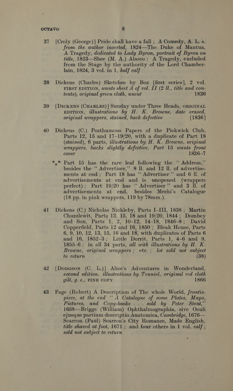 37 [Croly (George) ] Pride shall have a fall ; A Comedy, A. L. s. from the author inserted, 1824—The Duke of Mantua, A Tragedy, dedicated to Lady Byron, portrait of Byron on title, 1823—Shee (M. A.) Alasco: A Tragedy, excluded from the Stage by the authority of the Lord Chamber- lain, 1824, 3 vol. in 1, half calf 38 Dickens (Charles) Sketches by Boz [first series], 2 vol. FIRST EDITION, wants sheet A of vol. II (2 ll., title and con- tents), original green cloth, uncut 1836 39 [|DickENS (CHARLES) | Sunday under Three Heads, ORIGINAL EDITION, illustrations by H. K. Browne, date erased, original wrappers, stained, back defective [1836 | 40 Dickens (C.) Posthumous Papers of the Pickwick Club, Parts 12,15 and 17-19/20, with a duplicate of Part 18 (stained), 6 parts, illustrations by H. K. Browne, original wrappers, backs slightly defective, Part 15 wants front cover 1836-7 *.* Part 15 has the rare leaf following the ‘ Address,” besides the “‘ Advertiser,’’ 8 ll. and 12 ll. of advertise- ments at end; Part 18 has ‘“ Advertiser’’ and 6 Il. of advertisements at end and is unopened (wrappers perfect); Part 19/20 has “ Advertiser” and 3 ll. of advertisements at end, besides Mechi’s Catalogue (18 pp. in pink wrappers, 119 by 78mm.). 41 Dickens (C.) Nicholas Nickleby, Parts I-III, 1838; Martin Chuzzlewit, Parts 13, 15, 18 and 19/20, 1844; Dombey and Son, Parts 1, 2, 10-12, 14-18, 1846-8; David Copperfield, Parts 12 and 16, 1850; Bleak House, Parts 6, 9, 10, 12, 13, 15, 16 and 18, with duplicates of Parts 6 and 16, 1852-3; Little Dorrit, Parts 1, 4-6 and 9, 1855-6 ; in all 34 parts, all with illustrations by H. K. Browne, original wrappers; ete.; lot sold not subject to return (38) 42 [Dopason (C. L.)] Alice’s Adventures in . Wonderland, second edition, illustrations by Tenniel, original red cloth gilt, g. @., FINE COPY 1866 43 Fage (Robert) A Description of The whole World, frontis- piece, at the end ‘A Catalogue of some Plates, Maps, Pictures, and Copy-books ... sold by Peter Stent,” 1658—Briggs (William) Ophthalmographia, sive Oculi ejusque partium descriptio Anatomica, Cambridge, 1676— Scarron (Paul) Scarron’s City Romance, Made English, title shaved at foot, 1671 ; and four others in 1 vol. calf ; sold not subject to return