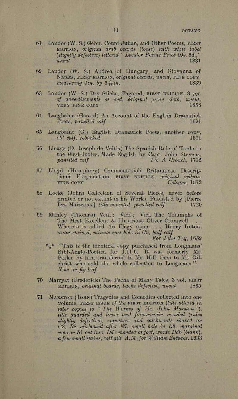 61 62 63 64 65 66 67 68 69 ll OCTAVO Landor (W. 8.) Gebir, Count Julian, and Other Poems, FIRST EDITION, original drab boards (loose) with white label (slightly defective) lettered “‘ Landor Poems Price 10s. 6d.,”’ uncut 1831 Landor (W. S.) Andrea of Hungary, and Giovanna of Naples, FIRST EDITION, original boards, uncut, FINE COPY, measuring 9in. by 5f;in. 1839 Landor (W. 8.) Dry Sticks, Fagoted, FIRST EDITION, 8 pp. of advertisements at end, original green cloth, uncut, VERY FINE COPY 1858 Langbaine (Gerard) An Account of the English Dramatick Poets, panelled calf 1691 Langbaine (G.) English Dramatick Poets, another copy, old calf, rebacked 1691 Linage (D. Joseph de Veitia) The Spanish Rule of Trade to the West-Indies, Made English by Capt. John Stevens, panelled calf For S. Crouch, 1702 Lloyd (Humphrey) Commentarioli Britannicae Descrip- tionis Fragmentum, FIRST EDITION, original vellum, FINE COPY . Cologne, 1572 Locke (John) Collection of Several Pieces, never before printed or not extant in his Works, Publish’d by [Pierre Des Maizeaux], title mounted, panelled calf 1720 Manley (Thomas) Veni; Vidi; Vici. The Triumphs of The Most Excellent &amp; Illustrious Oliver Cromwell . . . Whereto is added An Elegy upon ... Henry Ireton, water-stained, minute rust-hole in Cd, half calf For John Tey, 1652 ‘This is the identical copy purchased from Longmans’ Bibl-Anglo-Poetica for 1.11.6. It was formerly Mr. Parks, by him transferred to Mr. Hill, then to Mr. Gil- christ who sold the whole collection to Longmans.’— Note on fly-leaf. EDITION, original boards, backs defective, uncut 1835 volume, FIRST ISSUE of the FIRST EDITION (title altered in later copies to “‘ The Workes of Mr. John Marston’’), title guarded and lower and fore-margin mended (rules slightly defective), signature and catchwords shaved on C3, R8 misbound after ET, small hole in H8, marginal note on 81 cut into, Dd\ mended at foot, wants Dd6 (blank), a few small stains, calf gilt A.M. for William Sheares, 1633