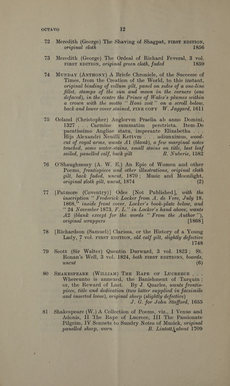 73 74 75 76 77 78 79 80 8] original cloth 1856 Meredith (George) The Ordeal of Richard Feveral, 3 vol. FIRST EDITION, original green cloth, faded 1859 Munpbay (AntHoNyY) A Briefe Chronicle, of the Successe of Times, from the Creation of the World, to this instant, original binding of vellum gilt, panel on sides of a one-line fillet, stamps of the sun and moon in the corners (one defaced), in the centre the Prince of Wales’s plumes within a crown with the motto “‘ Honi zoit’’? on a scroll below, back and lower cover stained, FINE COPY W. Jaggard, 1611 Ocland (Christopher) Anglorvm Praelia ab anno Domini, 1327... Carmine summatim perstricta. Item-De pacatissimo Angliae statu, imperante Elizabetha . Hijs Alexandri Neuilli Kettvm .. . adiunximus, wood- cut of royal arms, wants Al (blank), a few marginal notes touched, some water-stains, small stains on title, last leaf soiled, panelled calf, back gilt R. Nuberie, 1582 O'Shaughnessy (A. W.-E.) An Epic of Women and other Poems, frontispiece and other illustrations, original cloth gilt, back faded, uncut, 1870; Music and Moonlight, original cloth gilt, uncut, 1874. (2) [Patmore (Coventry)] Odes [Not Published], with the inscription “* Frederick Locker from A. de Vere, July 18, 1868,” inside front cover, Locker’s book-plate below, and ‘< 24 November 1873, F. L.’’ in Locker’s hand above, wants A2 (blank except for the words “‘ From the Author’’), original wrappers [1868 ] [Richardson (Samuel)]| Clarissa, or the History of a Young Lady, 7 vol. FIRST EDITION, old calf gilt, slightly defective 1748 Scott (Sir Walter) Quentin Durward, 3 vol. 1823; St. Ronan’s Well, 3 vol. 1824, both First EDITIONS, boards, uncut (6) SHAKESPEARE (WILLIAM) THE Rare oF LUCREECE... Whereunto is annexed, the Banishment of Tarquin: or, the Reward of Lust. By J. Quarles, wants frontis- piece, title and dedication (two latter supplied in facsimile and inserted loose), original sheep (slightly defective) J. G. for John Stafford, 1655. Shakespeare (W.) A Collection of Poems, viz., I Venus and Adonis, II The Rape of Lucrece, III The Passionate Pilgrim, IV Sonnets to Sundry Notes of Musick, original panelled sheep, worn B. Lintott,,about 1709