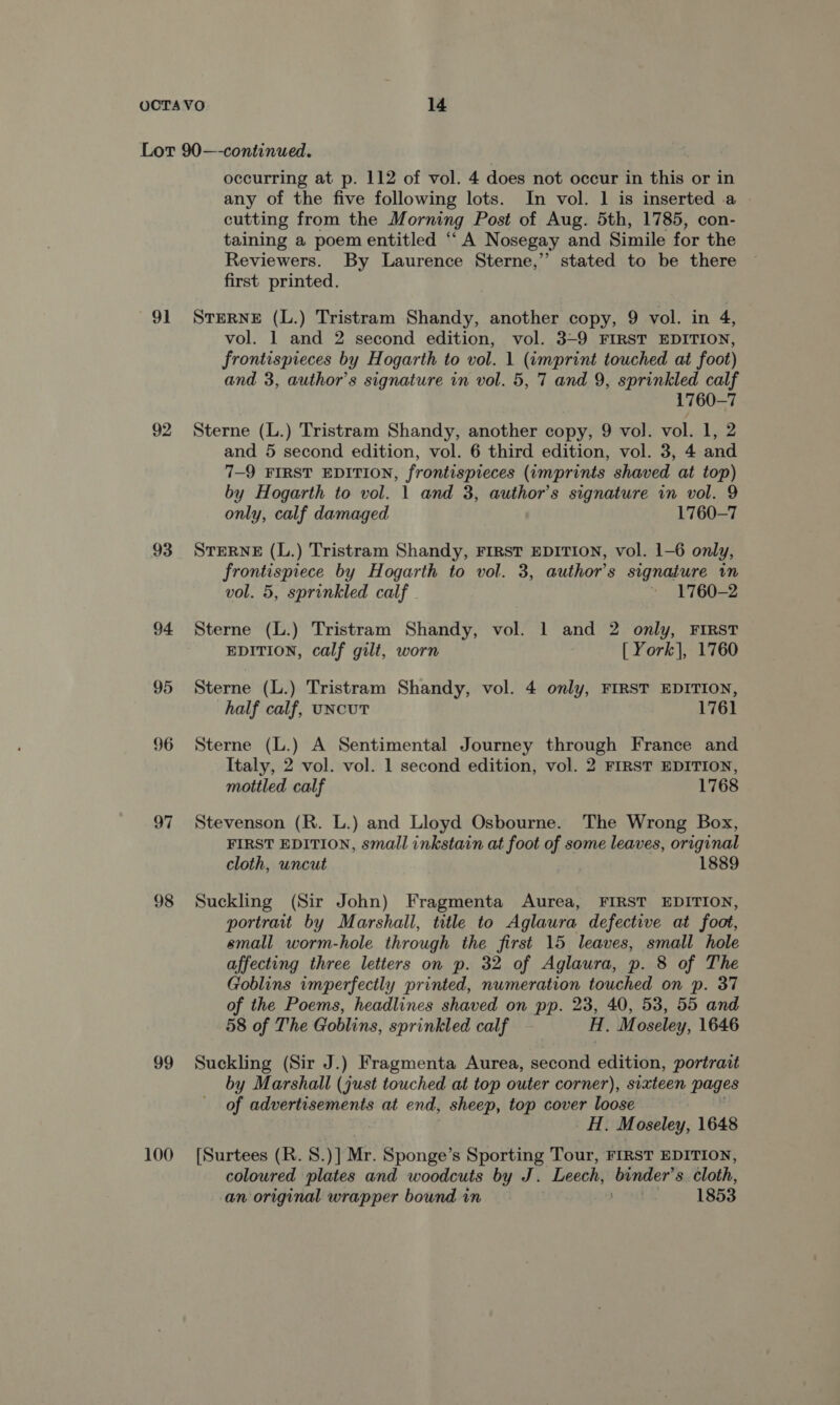 91 92 93 98 99 100 occurring at p. 112 of vol. 4 does not occur in this or in any of the five following lots. In vol. 1 is inserted a cutting from the Morning Post of Aug. 5th, 1785, con- taining a poem entitled “A Nosegay and Simile for the Reviewers. By Laurence Sterne,” stated to be there first printed. STERNE (L.) Tristram Shandy, another copy, 9 vol. in 4, vol. 1 and 2 second edition, vol. 3-9 FIRST EDITION, frontispieces by Hogarth to vol. 1 (imprint touched at foot) and 3, author’s signature in vol. 5, 7 and 9, ee calf 1760-7 Sterne (L.) Tristram Shandy, another copy, 9 vol. vol. 1, 2 and 5 second edition, vol. 6 third edition, vol. 3, 4 and 7-9 FIRST EDITION, frontispieces (imprints shaved at top) by Hogarth to vol. 1 and 3, author's signature in vol. 9 only, calf damaged 1760-7 STERNE (L.) Tristram Shandy, FIRST EDITION, vol. 1-6 only, frontispiece by Hogarth to vol. 3, author's signature in vol. 5, sprinkled calf » 1760-2 Sterne (L.) Tristram Shandy, vol. 1 and 2 only, FIRST EDITION, calf gilt, worn [ York], 1760 Sterne (L.) Tristram Shandy, vol. 4 only, FIRST EDITION, half calf, uNcUT 1761 Sterne (L.) A Sentimental Journey through France and Italy, 2 vol. vol. 1 second edition, vol. 2 FIRST EDITION, mottled calf 1768 Stevenson (R. L.) and Lloyd Osbourne. The Wrong Box, FIRST EDITION, small inkstain at foot of some leaves, original cloth, uncut 1889 Suckling (Sir John) Fragmenta Aurea, FIRST EDITION, portrait by Marshall, title to Aglaura defective at foot, small worm-hole through the first 15 leaves, small hole affecting three letters on p. 32 of Aglaura, p. 8 of The Goblins imperfectly printed, numeration touched on p. 37 of the Poems, headlines shaved on pp. 23, 40, 53, 55 and 58 of The Goblins, sprinkled calf H. Moseley, 1646 Suckling (Sir J.) Fragmenta Aurea, second edition, portrait by Marshall (just touched at top outer corner), sixteen pages of advertisements at end, sheep, top cover loose H. Moseley, 1648 [Surtees (R. 8.) ] Mr. Sponge’s Sporting Tour, FIRST EDITION, coloured plates and woodcuts by J. Leech, pase 8 cloth, an original wrapper bound in | 1853