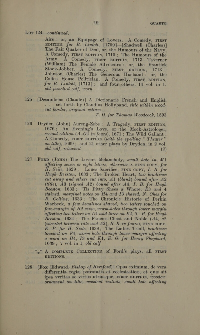 Lor 124—continued. Airs: or, an Equipage of Lovers. A Comedy, FIRST EDITION, for B. Lintott, [1709]—[{Shadwell (Charles)] The Fair Quaker of Deal, or, the Humours of the Navy. A Comedy, FIRST EDITION, 1710; The Humours of the Army. A Comedy, FIRST EDITION, 1713—Taverner (William) The Female Advocates: or, the Frantick Stock-Jobber. A Comedy, FIRST EDITION, 1713— Johnson (Charles) The Generous Husband: or, the Coffee House Politician. A Comedy, FIRST EDITION, for B. Lintott, [1713]; and four others, 14 vol. in 1. old panelled calf, worn 125 ([Desainliens (Claude)| A Dictionarie French and English . set forth by Claudius Hollyband, title within wood- cut border, original vellum T. O. for Thomas Woodcock, 1593 126 Dryden (John) Aureng-Zebe: A Tragedy, FIRST EDITION, 1676; An Evening’s Love, or the Mock- Astrologer, second edition (A—O2 in fours), 1671 ; The Wild Gallant : A Comedy, FIRST EDITION (with the spelling “‘ Theater ”’ on title), 1669 ; and 21 other plays by Dryden, in 2 vol. old calf, rebacked (2) 127 Forp (Joun) The Lovers Melancholy, small hole in M1 affecting seven or eight letters, otherwise A FINE COPY, for H. Seile, 1629; lLoues Sacrifice, ring copy, I. B. for Hugh Beeston, 1633 ; The Broken Heart, two headlines cut away and others cut into, Al (blank) bound after A2 (title), A3 (signed A2) bound after A4, I. B. for Hugh Beeston, 1633; °Tis Pitty Shees a Whore, H3 and 4 stained, marginal notes on H4 and I3 shaved, N. Ohes for k. Collins, 1633; The Chronicle Historie of Perkin _ Warbeck, a few headlines shaved, two letters touched on fore-margin of H2 verso, worm-holes through lower margin affecting two letters on D4 and three on H2, T. P. for Hugh Beeston, 1634; The Fancies Chast and Noble (44, a2 (inserted between title and A2), B—K in fours), FINE COPY, E. P. for H. Seile, 1638; The Ladies Triall, headlines touched on F'4, worm-hole through lower margin affecting a word on H4, 13 and Kl, EH. G. for Henry Shephard, 1639 ; 7 vol. in 1, old calf *.* A COMPLETE COLLECTION of Ford’s plays, all First EDITIONS. 128 [Fox (Edward; Bishop of Hereford)| Opus eximium, de vera | differentia regize potestatis et ecclesiastice, et que sit ipsa veritas ac virtus utriusque, FIRST EDITION, woodcu' ornament on title, woodcut initials, small hole affecting