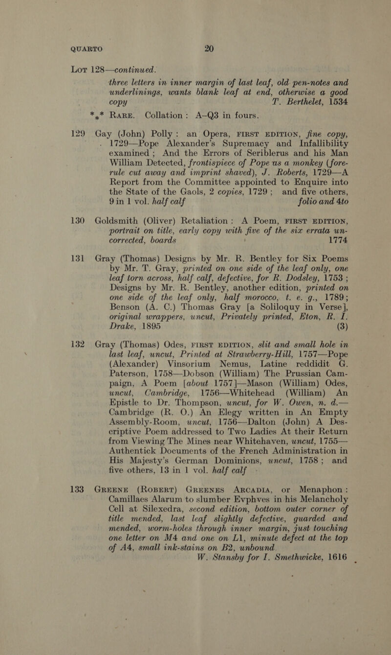 Lot 128—continued. three letters in inner margin of last leaf, old pen-notes and underlinings, wants blank leaf at end, otherwise a good copy T. Berthelet, 1534 *.* RARE. Collation: A—Q3 in fours. 129 Gay (John) Polly: an Opera, FIRST EDITION, fine copy, 1729—Pope Alexander’s Supremacy and Infallibility examined ; And the Errors of Seriblerus and his Man William Detected, frontispiece of Pope us a monkey ( fore- rule cut away and imprint shaved), J. Roberts, 1729—A Report from the Committee appointed to Enquire into the State of the Gaols, 2 copies, 1729; and five others, 9in 1 vol. half calf folio and 4to 130 Goldsmith (Oliver) Retaliation: A Poem, FIRST EDITION, portrait on title, early copy with five of the six errata un- corrected, boards 1774 131 Gray (Thomas) Designs by Mr. R. Bentley for Six Poems by Mr. T. Gray, printed on one side of the leaf only, one leaf torn across, half calf, defective, for R. Dodsley, 1758 ; Designs by Mr. R. Bentley, another edition, printed on one side of the leaf only, half morocco, t. e. g., 1789; Benson (A. C.) Thomas Gray [a Soliloquy in Verse], original wrappers, uncut, Privately printed, Eton, R. I. Drake, 1895 | (3) 132 Gray (Thomas) Odes, FIRST EDITION, slit and small hole in last leaf, wncut, Printed at Strawberry-Hill, 1757—Pope (Alexander) Vinsorium Nemus, Latine reddidit G. Paterson, 1758—Dobson (William) The Prussian Cam- paign, A Poem [about 1757|]—Mason (William) Odes, uncut, Cambridge, 1756—Whitehead (William) An Epistle to Dr. Thompson, uncut, for W. Owen, n. d.— Cambridge (R. O.) An Elegy written in An Empty Assembly-Room, uncut, 1756—Dalton (John) A Des- criptive Poem addressed to Two Ladies At their Return from Viewing The Mines near Whitehaven, uncut, 1755— Authentick Documents of the French Administration in His Majesty’s German Dominions, wnewt, 1758; and five others, 13 in 1 vol. half calf 133. GREENE (ROBERT) GREENES ARCADIA, or Menaphon: Camillaes Alarum to slumber Evphves in his Melancholy Cell at Silexedra, second edition, bottom outer corner of title mended, last leaf slightly defective, guarded and mended, worm-holes through inner margin, just touching one letter on M4 and one on L1, minute defect at the top of A4, small ink-stains on B2, unbound W. Stansby for I. Smethwicke, 1616