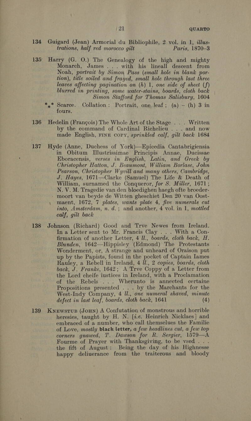 134 Guigard (Jean) Armorial du Bibliophile, 2 vol. in 1, illus- trations, half red morocco gilt Paris, 1870-3 135° Harry (G. O.) The Genealogy of the high and mighty Monarch, James ... with his lineall descent from Noah, portrait by Simon, Pass (small hole in blank por- tion), title soiled and frayed, small hole through last three leaves affecting pagination on (h) 1, one side of sheet (f) blurred in printing, some water-stains, boards, cloth back Simon Stafford for Thomas Salisbury, 1604 *.* Scarce. Collation: Portrait, oneleaf; (a) — (h) 3 in fours. 136 Hedelin (Frangois) The Whole Art of the Stage . . . Written by the command of Cardinal Richelieu . . . and now made English, FINE copy, sprinkled calf, gilt back 1684 137 Hyde (Anne, Duchess of York)—Epicedia Cantabrigiensia in Obitum T[llustrissimae Principis Annae, Ducissae Eboracensis, verses in English, Latin, and Greek by Christopher Hatton, J. Beawmont, William Borlase, John Pearson, Christopher Wyvill and many others, Cambridge, J. Hayes, 1671—Clarke (Samuel) The Life &amp; Death of William, surnamed the Conqueror, for S. Miller, 1671; N. V. M. Tragedie van den bloedighen haegh ofte broeder- - moort van beyde de Witten gheschiet Den 20 van Oost- , maent, 1672, 7 plates, wants plate 4, five numerals cut into, Amsterdam, n. d.; and another, 4 vol. in 1, mottled calf, gilt back 138 Johnson (Richard) Good and Trve Newes from Ireland. In a Letter sent to Mr. Francis Clay . . . With a Con- firmation of another Letter, 4 ll., boards, cloth back, H. Blunden, 1642—Hippisley (Edmond) The Protestants Wonderment, or, A strange and unheard of Oraison put up by the Papists, found in the pocket of Captain lames Rauley, a Rebell in Ireland, 4 Ul., 2 copies, boards, cloth back, J. Franke, 1642; A Trve Coppy of a Letter from the Lord cheife iustices in Ireland, with a Proclamation of the Rebels ... Wherunto is annected certaine Propositions presented . . . by the Marchants for the West-Indy Company, 4 ll., one numeral shaved, minute defect in last leaf, boards, cloth back, 1641 (4) 139 Knewstus (JoHN) A Confutation of monstrous and horrible heresies, taught by H. N. [7.e. Heinrich Nicklaes] and embraced of a number, who call themselues the Familie of Love, mostly black letter, a few headlines cut, a few top corners gnawed, T. Dawson for Rk. Sergier, 1579—A Fourme of Prayer with Thanksgiving, to be vsed. . . the fift of August: Being the day of his Highnesse happy deliuerance from the traiterous and bloody