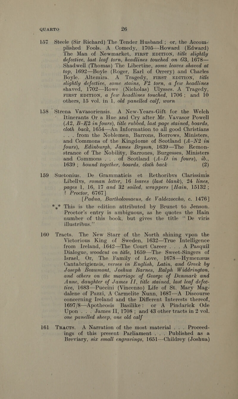 157 Steele (Sir Richard) The Tender Husband ; or, the Accom- plished Fools. A Comedy, 1705—-Howard (Edward) The Man of Newmarket, FIRST EDITION, title slightly defective, last leaf torn, headlines touched on G3, 1678— Shadwell (Thomas) The Libertine, some leaves shaved at top, 1692—Boyle (Roger, Earl of Orrery) and Charles Boyle. Altemira. A Tragedy, FIRST EDITION, title slightly defective, some stains, F'2 torn, a few headlines shaved, 1702—Rowe (Nicholas) Ulysses. A Tragedy, FIRST EDITION, a few headlines touched, 1706; and 10 others, 15 vol. in 1, old panelled calf, worn . 158 Stray Vavasoriensis. A New-Years-Gift for the Welch Itinerants Or a Hue and Cry after Mr. Vavasor Powell (A2, B-H2 in fours), title rubbed, last page stained, boards, cloth back, 1654—An Information to all good Christians . from the Noblemen, Barrons, Borrows, Ministers, and Commons of the Kingdome of Scotland (A—N2 in fours), Edinburgh, James Bryson, 1639—The Remon- strance of The Nobility, Barrones, Burgesses, Ministers and Commons ... of Scotland (A+D in fours), 1639 ; bound together, boards, cloth back (2) 159 Suetonius. De Grammaticis et Rethoribvs Clarissimis Libellvs, roman letter, 16 leaves (last blank), 24 lines, pages 1, 16, 17 and 32 soiled, wrappers |Hain, 15132 ; ? Proctor, 6767 | [Padua, Bartholomaeus, de Valdezoccho, c. 1476] *.* This is the edition attributed by Brunet to Jenson. Proctor’s entry is ambiguous, as he quotes the Hain number of this book, but gives the title “ De viris illustribus.”’ 160 Tracts. The New Starr of the North shining vpon the Victorious King of Sweden, 1632—True Intelligence from Ireland, .1642—The Court Career... A Pasquil Dialogue, woodcut on title, 1659-—-The Sweet-Singers of Israel, Or, The Family of Love, 1678—Hymenzeus Cantabrigiensis, verses in English, Latin, and Greek by Joseph Beaumont, Joshua Barnes, Ralph Widdrington, — and others on the marriage of George of Denmark and Anne, daughter of James II, title stained, last leaf defec- tive, 1683—Puccini (Vincenzo) Life of St. Mary Mag- dalene of Pazzi, A Carmelite Nunn, 1687—A Discourse concerning Ireland and the Different Interests thereof, 1697/8—Apotheosis Basilike: or A Pindarick Ode Upon . . . James II, 1708 ; and 43 other tracts in 2 vol. one panelled sheep, one old calf 161 Tracts. <A Narration of the most material . . . Proceed- ings of this present Parliament ... Published as a Breviary, six small engravings, 1651—Childrey (Joshua)