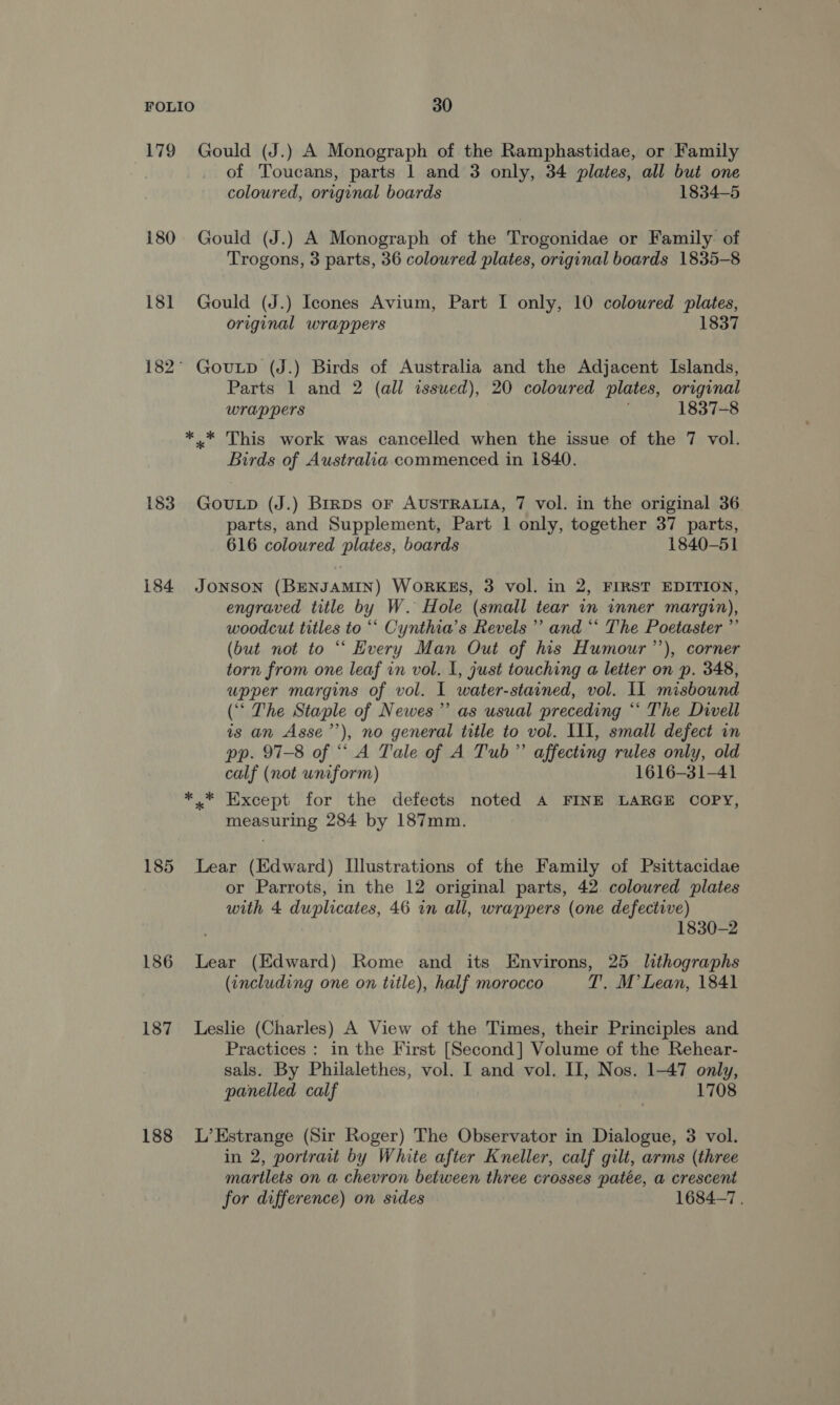 180 18] 183 184 185 186 187 188 of Toucans, parts 1 and 3 only, 34 plates, all but one coloured, original boards 1834-5 Trogons, 3 parts, 36 coloured plates, original boards 1835-8 * * original wrappers 1837 Parts 1 and 2 (all issued), 20 coloured plates, original wrappers 1837-8 This work was cancelled when the issue of the 7 vol. Birds of Australia commenced in 1840. parts, and Supplement, Part 1 only, together 37 parts, 616 coloured plates, boards 1840-51 engraved title by W. Hole (small tear in inner margin), woodcut titles to “‘ Cynthia's Revels’ and “* The Poetaster ”’ (but not to “ Every Man Out of his Humour’’), corner torn from one leaf in vol. 1, just touching a letter on p. 348, upper margins of vol. I water-stained, vol. IL misbound (‘‘ The Staple of Newes”’ as usual preceding ** The Divell is an Asse’’), no general title to vol. III, small defect in pp. 97-8 of “ A Tale of A Tub” affecting rules only, old calf (not uniform) 1616-31-41 Except for the defects noted A FINE LARGE COPY, measuring 284 by 187mm. or Parrots, in the 12 original parts, 42 coloured plates with 4 duplicates, 46 in all, wrappers (one defective) 1830-2 (including one on title), half morocco T. M’ Lean, 1841 Practices : in the First [Second] Volume of the Rehear- sals. By Philalethes, vol. I and vol. II, Nos. 1-47 only, panelled calf 1708 in 2, portrait by White after Kneller, calf gilt, arms (three martlets on a chevron between three crosses patée, a crescent for difference) on sides 1684-7,