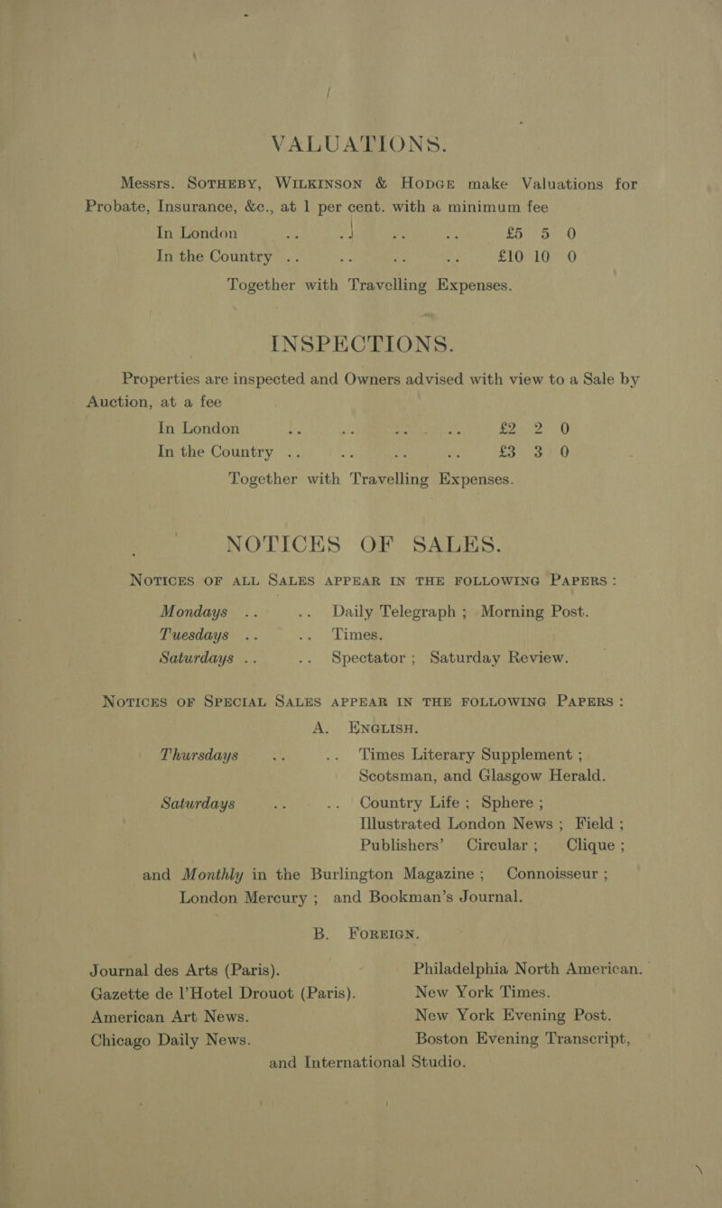VALUATIONS. Messrs. SoTHEBY, WILKINSON & HopGe make Valuations for Probate, Insurance, &c., at 1 per cent. with a minimum fee In London neat, Le Sen ee £ 5 0 In the Country .. 6 “es ae £10 10 0 Together with Travelling Expenses. INSPECTIONS. Properties are inspected and Owners advised with view to a Sale by Auction, at a fee In London os 2 oni at Panis In the Country .. » wef se rove O Together with Travelling Expenses. NOTICES OF SALES. NOTICES OF ALL SALES APPEAR IN THE FOLLOWING PAPERS: Mondays .. .. Daily Telegraph ; Morning Post. Tuesdays .. .. Times, Saturdays .. .. Spectator; Saturday Review. NOTICES OF SPECIAL SALES APPEAR IN THE FOLLOWING PAPERS: A. ENGLISH. Thursdays ve .. Times Literary Supplement ; Scotsman, and Glasgow Herald. Saturdays ae .. Country Life ; Sphere ; Illustrated London News ; Field ; Publishers’ Circular ; Clique ; and Monthly in the Burlington Magazine; Connoisseur ; London Mercury ; and Bookman’s Journal. B. FOREIGN. Journal des Arts (Paris). Philadelphia North American. Gazette de l’ Hotel Drouot (Paris). New York Times. American Art News. New York Evening Post. Chicago Daily News. Boston Evening Transcript, and International Studio.