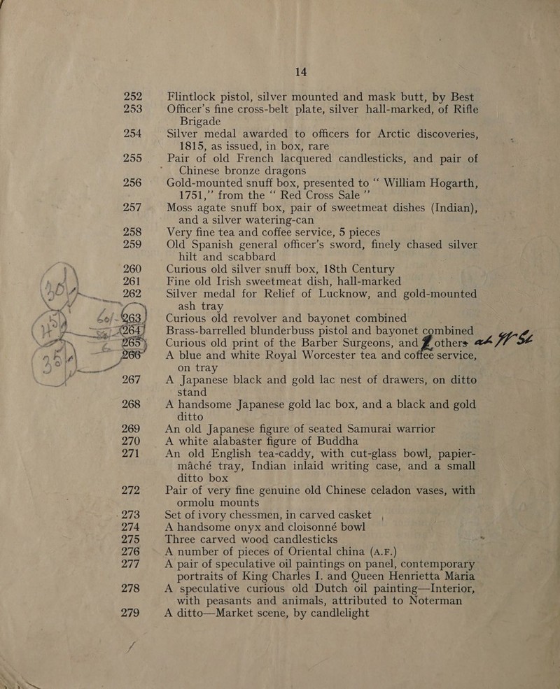 Flintlock pistol, silver mounted and mask butt, by Best Officer’s fine cross-belt plate, silver hall-marked, of Rifle Brigade Silver medal awarded to officers for Arctic discoveries, 1815, as issued, in box, rare Pair of old French lacquered candlesticks, and pair of Chinese bronze dragons Gold-mounted snuff box, presented to “ William Hogarth, 1751,’ from the “‘ Red Cross Sale ”’ Moss agate snuff box, pair of sweetmeat dishes (Indian), and a silver watering-can Very fine tea and coffee service, 5 pieces Old Spanish general officer’s sword, finely chased silver hilt and scabbard } Curious old silver snuff box, 18th Century Fine old Irish sweetmeat dish, hall-marked Silver medal for Relief of Lucknow, and gold-mounted ash tray Curious old revolver and bayonet combined Curious old print of the Barber Surgeons, and # others A blue and white Royal Worcester tea and coffee service, on tray A Japanese black and gold lac nest of drawers, on ditto stand A handsome Japanese gold lac box, and a black and gold ditto An old Japanese figure of seated Samurai warrior A white alabaster figure of Buddha An old English tea-caddy, with cut-glass bowl, papier- maché tray, Indian inlaid writing case, and a small ditto box Pair of very fine genuine old Chinese celadon vases, with ormolu mounts Set of ivory chessmen, in carved casket , A handsome onyx and cloisonné bowl Three carved wood candlesticks A number of pieces of Oriental china (A.F.) A pair of speculative oil paintings on panel, contemporary portraits of King Charles I. and Queen Henrietta Maria A speculative curious old Dutch oil painting—Interior, with peasants and animals, attributed to Noterman A ditto—Market scene, by candlelight
