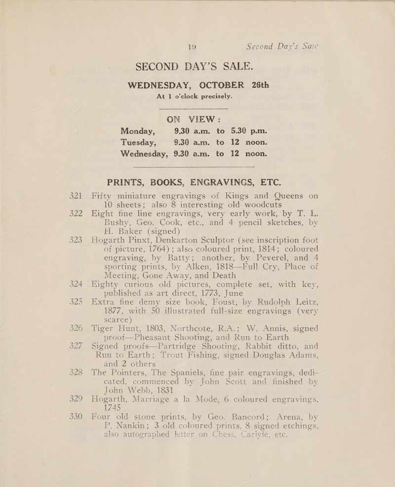 SECOND DAY’S SALE. WEDNESDAY, OCTOBER 26th At 1 o’clock precisely. ON VIEW: Monday, 9.30 am. to 5.30 p.m. Tuesday, 9.30 am. to 12 noon. Wednesday, 9.30 a.m. to 12 noon.  PRINTS, BOOKS, ENGRAVINGS, ETC. 321 Fifty miniature engravings of Kings and Queens on 10 sheets; also 8 interesting old woodcuts 322 Hight fine line engravings, very early work, by T. L. Bushy, Geo. Cook, etc., and 4 pencil sketches, by H. Baker (signed) 323 Hogarth Pinxt, Denkarton Sculptor (see inscription foot of picture, 1764); also coloured print, 1814; coloured engraving, by Batty; another, by Peverel, and 4 sporting prints, by Alken, 1818—Full Cry, Place of Meeting, Gone Away, and Death 324 Eighty curious old pictures, complete set, with key, published as art’ direct, 1773, June 325 Extra fine demy size book, Foust, by Rudolph Leitz, 1877, with 50 iliustrated full-size engravings (very scarce) 326. Tiger Hurt, 1803,, Northcote, R.A.; .W., Annis, ‘signed proof Pheasant Shooting, and Run to Earth 327 Signed proofs—Partridge Shooting, Rabbit ditto, and Run to Earth; Trout Fishing, signed Douglas Adams, and 2 others 328. Che Pointers,: Thie Shee fine pair engravings, dedi- cated, commenced by John Scott and finished by John Webb, 1831 | If Og T th, Marriage a la Mode, 6 coloured engravings, 1745  330. Four old stone prints, by Geo. Bancord; Arena, by P. Nankin; 3 old coloured prints, 8 signed etchings, also autographed letter som Chess, Carivie etc: 