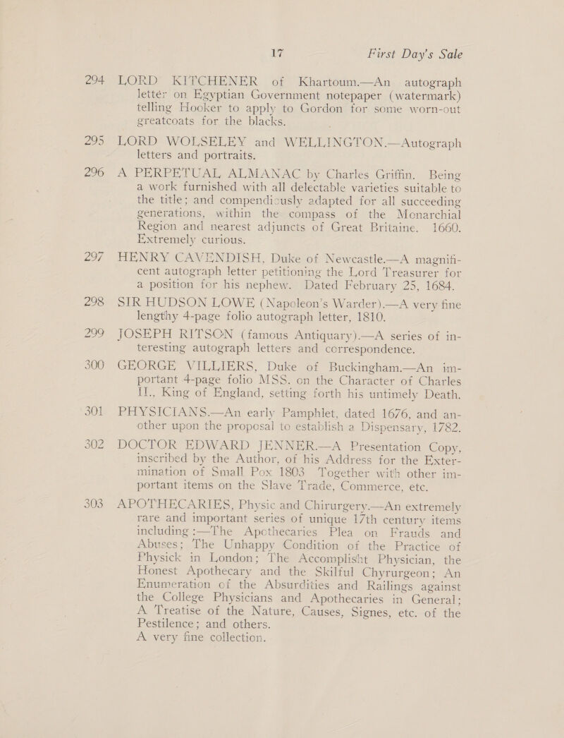 294 295 296 299 17 First Day’s Sale LORD KITCHENER of Khartoum.—An autograph letter on Egyptian Government notepaper (watermark) telling Hooker to apply to Gordon for some worn-out greatcoats for the blacks. LORD WOLSELEY and WELLINGTON .—Autograph letters and portraits. A PERPETUAL ALMANAC by Charles Griffin. Being a work furnished with all delectable varieties suitable to the title; and compendicusly adapted for all succeeding generations, within the compass of the Monarchial Region and nearest adjuncts of Great Britaine. 1660. Extremely curious. HENRY CAVENDISH, Duke of Newcastle—A magnifi- cent autograph letter petitioning the Lord Treasurer for a position for his nephew. Dated February 25, 1684. SIR HUDSON LOWE (Napcleon’s Warder).—A very fine lengthy 4-page folio autograph letter, 1810. JOSEPH RITSON (famous Antiquary).—A series of in- teresting autograph letters and correspondence. GEORGE VILLIERS, Duke of Buckingham.—An im- portant 4-page folio MSS. on the Character of Charles II., King of England, setting forth his untimely Death. PHYSICIANS.—An early Pamphlet, dated 1676, and an- other upon the proposal to establish a Dispensary, 1782. DOCTOR EDWARD JENNER.—A Presentation Copy, inscribed by the Author, of his Address for the Exter- mination of Small Pox 1803 Together with other im- portant items on the Slave Trade, Commerce, etc. APOTHECARIES, Physic and Chirurgery—An extremely rare and important series of unique 17th century items including :—The Apothecaries Plea on Frauds and Abuses; The Unhappy Condition of the Practice of Physick in London; The Accomplisht Physician, the Honest Apothecary and the Skilful Chyrurgeon; An Enumeration of the Absurdities and Railings against the College Physicians and Apothecaries in General; A Treatise of the Nature, Causes, Signes, etc. of the Pestilence; and others. A. very fine collection.