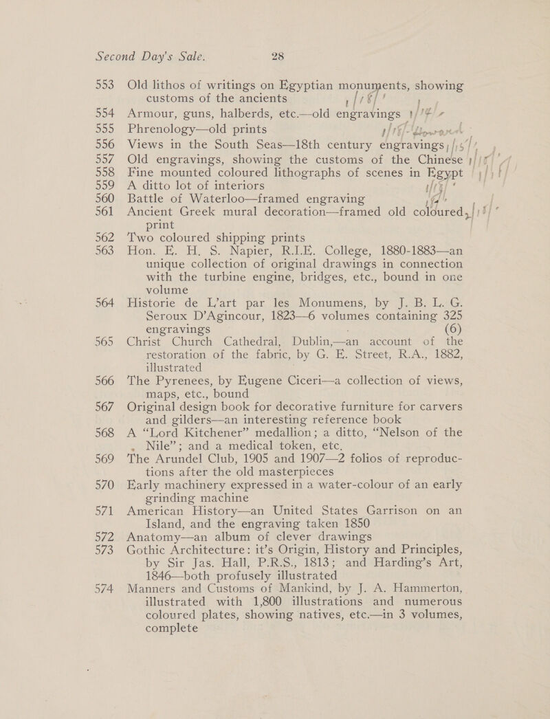 509. 554 520 556 557 558 Doo 560 561 562 563 564 965 566 567 568 569 570 571 a/ 2 B75 574 Old lithos of writings on Egyptian on Cn showing customs of the ancients | [7% ; Armour, guns, halberds, etc.—old engra avings: Viegee Phrenology—old prints ite tow  A Views in the South Seas—18th century engravings ), Old engravings, showing the customs of the cael Fine mounted coloured lithographs of scenes in Egypt — A ditto lot of interiors if 4 Battle of Waterloo—framed engraving ji print Two coloured shipping prints Hon. E. H, 5. Napier, BLE... College, 1680-1883—-ar unique collection of original drawings in connection with the turbine engine, bridges, etc., bound in one volume Historie de Wart par les -VMonumens, by j.<B- isG. Seroux D’Agincour, 1823—6 volumes containing 325 engravings (6) Christ Church Cathedral, Dublin——an account of the restoration of the fabric, by G oe otrcet, hea, S57, illustrated The Pyrenees, by Eugene Ciceri—a collection of views, maps, etc., bound Original design book for decorative furniture for carvers and gilders—an interesting reference book A “Lord Kitchener” medallion; a ditto, “Nelson of the eo Nile” -sandi@ medicalwtoken,. etc: The Arundel Club, 1905 and 1907—2 folios of reproduc- tions after the old masterpieces Early machinery expressed in a water-colour of an early grinding machine American History—an United States Garrison on an Island, and the engraving taken 1850 Anatomy—an album of clever drawings Gothic Architecture: it’s Origin, History and Principles, by Sir Jas. Hall: Pings. 18135 andi hardiness: Airt, 1846—both profusely illustrated Manners and Customs of Mankind, by J. A. Hammerton, illustrated with 1,800 illustrations and numerous coloured plates, showing natives, etc—in 3 volumes, complete