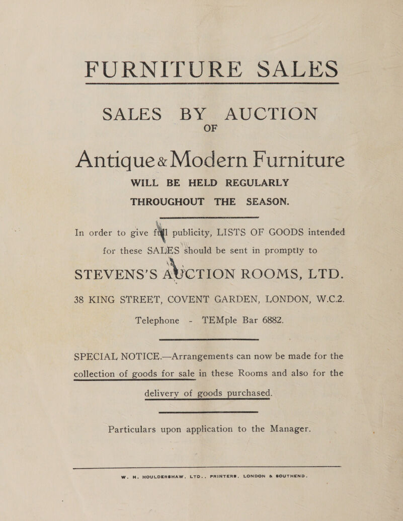 FURNITURE SALES  SALES BY AUCTION OF Antique« Modern Furniture WILL BE HELD REGULARLY THROUGHOUT THE SEASON. In order to give et publicity, LISTS OF GOODS intended for these SALES should be sent in promptly to Va STEVENS’S ASCTION ROOMS, LTD. 38 KING STREET, COVENT GARDEN, LONDON, W.C.2. Telephone - TEMple Bar 6882. SPECIAL NOTICE.—Arrangements can now be made for the collection of goods for sale in these Rooms and also for the delivery of goods purchased. Particulars upon application to the Manager.  WwW. H. HOULCERSHAW, LTD., PRINTERS, LONDON &amp; SOUTHEND.