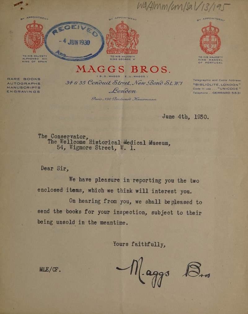  »     , a “a a TO HIS MAJESTY TO HIS MAJESTY TO HIS MAJESTY ALPHONSO Xxill —— KING GEORGE v KING MANOEL KING OF SPAIN OF PORTUGAL MAGGS BROS. (B.D. MAGGS. E.U.MAGGS.) RARE BOOKS ‘ Telegraphic and Cable Address AUTOGRAPHS BEE BS Conoutk Sfrveek, New Gono OL. TF “BIBLIOLITE,LONDON” MANUSCRIPTS Code in use... “UNICODE” ENGRAVINGS Lonoon Telephone .. GERRARD 5831 Parit.430 Bolevasrd Hausmann June 4th, 1930. The Conservator, The Wellcome Historical iledical Museum, 54, Wigmore Street, W. 1. Dear Sir, We have pleasure in reporting you the two enclosed items, which we think will interest you. On hearing from you, we shall bepleased to send the books for your inspection, subject to their being unsold in the meantime. Yours faithfully, me, Aang B.