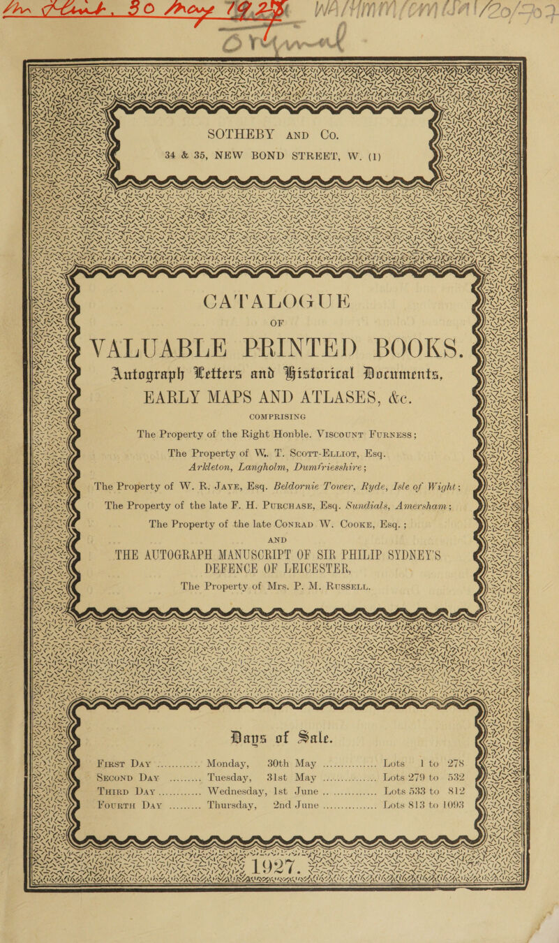     ZONES AVIAN SUNT aN DIAN AAY DUA TD AANA AAI a SVE SVEN RY WiS\esyyi STP AAY ~ f 7) &gt; URSA OR RRO AMOR AR RRA ARCS Pp A (ge AN arma a a PL) baal OL) aa le PL ~yY Yl PLT i - SAN FS N wk ASSIA ROIS SOI IY DIYS EARS DANY IVA YY IVD IVAN GRA RIM VARI RIN SIRNA SMR SOI ELSI METD ARS ATR ALRITE LIA RRS REALS ALR IAT RAL IAR IAI DOTA NOI NS SST INS ISA aw USDA PRA oS gy y &lt; AVA ah Bray oN. nel S a Im WN YAN x N SPIER COSTES TRA 1S, NY VS SRS ARES NALA 4N1 r VIZ ADIN rk. Ss ~ Ais SAN WARS: ORES SOTHEBY anp Co. W) ENCES Semel ste’ ( VS alent 2b EXNASS NSA : . VISA INA SAT PAT ra 7 ne Md bl 47} NU he apie. PRS RAC \ | 34 &amp; 35, NEW BOND STREET, W. (1) see i Kaas EST INNS ahs aN~e SYA KK “- \ / cl J A       1 iat fot car Paha les &gt; &gt; DION SEPIA KOU I RY. RIA Oe Feed LSS LAS FERS fhe FONG RG Nt PISKGSN SIS SASS WIS ISS ST RARTSARTSAREOARES A Oh TALL ZN MZ NA NAS NNO ONIN NAC NEN ANA NIST ARENA OANA INNA OO NI OE NAA NAL ANNES NA N= sy! , mS Sn “ St AST SI St SSI. -* I AY aI oS WIL et he AS AS. SSeS ; INN 7 os Wok an yy) AMAA DPN DIN cS PLN IN Sp NS, CANN INI IN IN NIN IRE TINO Sy va we LOD RAD AON} Wary NATO TOO CORA One NAGE ROA OPA PSY) SoSEIRN SIS SS ISS AISASISS UP SEI PEN RS SARIS CE RIL OR fer n&gt; KURT NLU SOUR OUR DART PRU SDI pO PDE CRD DUN rarer ans Zs VAAN, “. UN NM AEN NA NVA 2 ANNO A “NY, NN “NA NANA 2 NNT, “ UN ANNAN ay) Ve, aA soit LS SSIS SIH ASIA IANA A S “Ss! BALDY SIAL StS CS 1X4 4 oe eal wy =, ew Shey ie Re A Bs Paes = Se Sanction, eae Caer ee ~ ~~ Ne Ne NN OO Te Fe ee BO ny SIL SISA ISIS ILI FISIFISI SII SAIS SIS SISA ISIS III PBA SII IGS IPI IE NEIL. NAL SNOOP NN, NN NAO NN ANN NN, ZOE OAL ANAL, NAN OANA NALA NANA SN. “AL /. a, U/ AY SIAN GIA SVIAS SS VAX SG SSSI AN SV ANS SI ANI EN SIN ANSI NO Sst 1A” DO a ie ER Sef PRES ee ie et Mee a a Ar OLN I Bee PI Boe RE TTR Sal hy NN NSN NN oR oN OT DIN ee oe Bn ZN Dag Se NI SNS RNA SAN DAE OF NEY NADY, Ne AAS KES PAD PEPE PELE LYE FAL VILLA TLL GEE ISAAC JADA POEMS DEALS DEA ong ASP E KP E GAYA IY (FF BeNNS. Fcole CATA ZA uty and CUR Zhai Zi ty Kell Opel Un aT LIN UD ALTE CAVA cALTEOD) ZUNE Ca Pub ee Sth: LSI T4y Vt Wade Ripe ~ — Se 9 ge 3 Ae PAS SPINE lim See BSS NYA TIN ‘ ny a WAvAere a A vay, = : DAA ~- DNNISor OF STP INGE P 2 ieee ; xe) TAS SER . ZW ale Me Sil ; Ay ee WAS ° y RARE . - » BT NSS, A { cil tt . ry t { D { RX SINT Aitograp eters att Talorica OLUNeNTs, VS, =P NS = EXE — HARLY MAPS AND ATLASES, &amp;c. BNA Ras COMPRISING SSA The Property of W.. T. Scorr-E.iot, Esq. er ee . Arkleton, Langholm, Dumtriesshire ; AN The Property of W. R. JAyE, Esq. Beldornie Tower, Ryde, Isle of Wight; MISS - The Property of the late F. H. Purcnasn, Esq. Sundials, Amersham; me y The Property of the late Conrap W. Cooks, Esq. ; AND SSS THE AUTOGRAPH MANUSCRIPT OF SIR PHILIP SYDNEY'S SAC DEFENCE OF LEICESTER, . QaRE The Property of Mrs. P. M. Russet.     ty 7 N N y Ni | ~ ! ¥ ANT Y. | SN / DEAS NEAT SAGs Z's NDI ~ \ NON SNL Nika M IG  % 7 — NBN \ ® a RCS dy AX ay ¢ ” D ' SPA APA APA SAPS URL AUES Pe ©) —/ TPP AES ~ Ris Ss ~ aS) chty ATID SANA ISK ae SoG | LoS ae 2 MAN NAY ea &lt;1) 4 Si ca ‘ N \ \ ¢ v™ N\ Z hy Rages Dave of Sale. XN ¢ BON First Day : Monday, 30th May .. Lots’ I to 278 S SSHCOND Day ......... Tuesday, 31st May . ... Lots.279 to 532 “anil Tarp DAy.,..../...... Wednesday, Ist. June........:... Lots 583 to 812 j ers moonrn Day ......... Thursday, 2nd June ........... Lots 813 to 10938 Nis V4 fe Z SNES oN is S) NN Fis NIN as ‘ ~— ~ ~ ~ ~ co, ase Ets Pe Tel ee De Ear ye of we! =&gt;. S ebm ml ls. ~~ x 7 A . N ‘ (pad 4 SP a \ = “N27 =. / / BXEN AT ANAT GRAS! GDA hy aN E V4 ~ th eer * eS ‘. A - KOK COR CALIA-AINAAAL NE AEN LAAN ENCANA EN AIA  vant