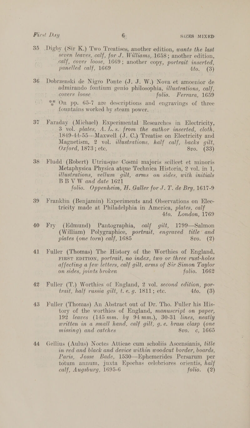 3D 36 ov 40 41 42 43 Digby (Sir K.) Two Treatises, another edition, wants the last seven leaves, calf, for J. Williams, 1658 ; another edition, calf, cover loose, 1669; another copy, portrait inserted, ca gue 1669 4to. (3) aie Aa de Nigro Pasitor @. J. W) Nova at amoenior de admirando Tomas genio ) philosophia, ulustrations, calf, covers loose. | folio. Ferrara, 1659 ** On pp. 65-7 are descriptions and pao rerin ees of three elas worked by steam BO Renate (Michael) Experimental lgeuenie in Hlectricity, 3 vol. plates, A. L.s. from the author inserted, cloth, 1849-44-55—Maxwell (J..€.) Treatise on Electricity and Magnetism, 2 vol. illustrations, half calf, backs gilt, Oxford, 1873 ; ete. 8v0. (33) Fludd: (Robert) Utriusque’Cosmi majoris scilicet et minoris Metaphysica Physica atque Technica Historia, 2 vol. in 1, ulustrations, vellum gilt, arms on sides, with initials BBV W and date 1621 : foho. Oppenhewm, H. Galler for J. T. de Bry, 1617-9 tricity made at eae aa in America, plates, calf 4to. London, 1769 Fry (Edmund) Pantographia, salt gut, 1799—Salmon (William) Polygraphice, portrait, engraved title and plates (one torn) calf, 1685 8vo. (2) Fuller (Thomas) The History of the Worthies of England, FIRST EDITION, portrait, no index, two or three rust-holes affecting a few letters, calf gilt, arms of Sir Sumon Taylor on sides, joints broken folio. 1662 Fuller (T.) Worthies of England, 2 vol. second edition, por- trait, half russia gut, t. e. g. 1811; etc. Ato. (38) Fuller (Thomas) An Abstract out of Dr. Tho. Fuller his His- tory of the worthies of England, manuscript on paper, 192 leaves (145mm. by 94mm.), 30-31 lines, neatly written wv a small hand, calf gilt, g.e. brass clasp (one missing) and catches 8v0. c, 166d Gellius (Aulus) Noctes Atticae cum scholiis Ascensianis, ttle in red and black and device within woodcut border, boards, Paris, Josse Bade, 1530—Kphemerides Persarum per totum annum, juxta Epochas celebriores. orientis, half calf, Augsburg, 1695-6 folio. (2)