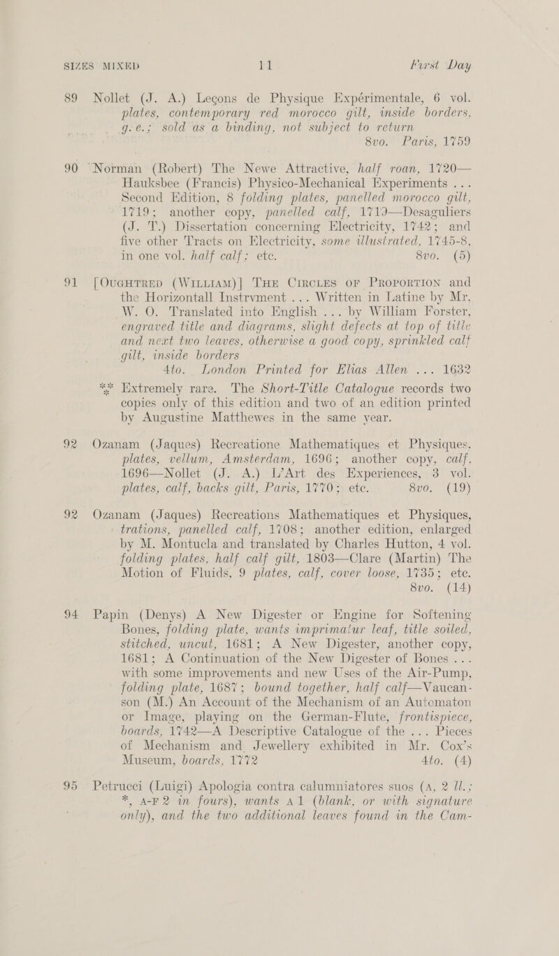 89 Nollet (J. A.) Legons de Physique Expérimentale, 6 vol. plates, contemporary red morocco gilt, imside borders, g-e.; sold as a bunding, not subject to return 8v0. Paris; 1759 90 Norman (Robert) The Newe Attractive, half roan, 1720— Hauksbee (Francis) Physico-Mechanical Experiments ... Second Edition, 8 folding plates, panelled morocco gut, 1719; another copy, panelled calf, 1713I—Desaguliers (J. T.) Dissertation concerning Electricity, 1742; and five other Tracts on Electricity, some wlustrated, 1745-8, in one vol. half calf; ete. 8vo. (5) 91 [OucHTRED (Witi1AM)| THE CIRCLES OF PROPORTION and the Horizontall Instrvment ... Written in Latine by Mr, W. O. Translated into English ... by William Forster, engraved title and diagrams, slight defects at top of title and next two leaves, otherwise a good copy, sprinkled calf gut, inside borders 4to. London Printed for Elias Allen ... 1632 ** Hxtremely rare. The Short-Title Catalogue records two copies only of this edition and two of an edition printed by Augustine Matthewes in the same year. 92 Ozanam (Jaques) Recreatione Mathematiques et Physiques. plates, vellum, Amsterdam, 1696; another copy, calf, 1696—Nollet (J. A.) L’Art des Experiences, 3. vol. plates, calf; backs gilt, Paris, 17703) etc. Sve, (19) 92 Ozanam (Jaques) Recreations Mathematiques et Physiques, trations, panelled calf, 1708; another edition, enlarged by M. Montucla and translated by Charles Hutton, 4 vol. folding plates, half calf gilt, 1803—Clare (Martin) The Motion of Fluids, 9 plates, calf, cover loose, 1735; ete. Sve. (14) 94 Papin (Denys) A New Digester or Engine for Softening Bones, folding plate, wants imprimaiur leaf, trtle sored, stitched, uncut, 1681; A New Digester, another copy, 1681; A Continuation of the New Digester of Bones .. with some improvements and new Uses of the Air-Pump, folding plate, 1687; bound together, half calf—Vaucan- son (M.) An Account of the Mechanism of an Automaton or Image, playing on the German-Flute, frontispiece, boards, 1%742—-A Descriptive Catalogue of the ... Pieces of Mechanism and. Jewellery exhibited in Mr. Cox’s Museum, boards, 1772 4to. (4) 95 Petrucci (Luigi) Apologia contra calumniatores suog (A, 2 Ul. ; * A-F2 m fours), wants Al (blank, or with signature only), and the two additional leaves found in the Cam-