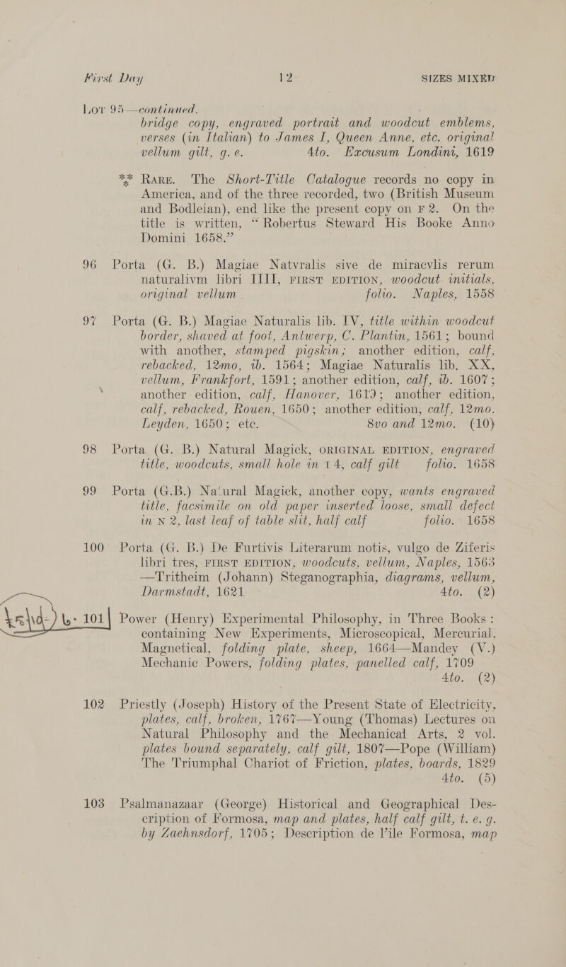 Lov 95 —continued, bridge copy, engraved portrait and woodcut emblems, verses (in Italian) to James I, Queen Anne, etc. original vellum gilt, g. e. 4to. Hacusum Londium, 1619 ** Rare. The Short-Title Catalogue records no copy in America, and of the three recorded, two (British Museum and Bodleian), end like the present copy on F2. On the title is written, ‘“ Robertus Steward His Booke Anno Domini 1658.” 96 Porta (G. B.) Magiae Natvralis sive de miracvlis rerum naturalivm libri IIIT, rirst Epirion, woodcut. initials, original vellum | folio. Naples, 1558 97 Porta (G. B.) Magiae Naturalis lib. IV, title within woodcut border, shaved at foot, Antwerp, C. Plantin, 1561; bound with another, stamped pigskin; another edition, calf, rebacked, 12mo, 1b. 1564; Magiae Naturalis lib. XX, vellum, Frankfort, 1591; another edition, calf, 1b. 1607; another edition, calf, Hanover, 1619; another edition, calf, rebacked, Rouen, 1650; another edition, calf, 12mo. Leyden, 1650; ete. 8v0 and 12mo.. (10) 98 Porta (G. B.) Natural Magick, oRIGINAL EDITION, engraved title, woodcuts, small hole in 14, calf gult folio. 1658 Porta (G.B.) Na‘ural Magick, another copy, wants engraved title, facsimile on old paper inserted loose, small defect im N 2, last leaf of table slit, half calf folio. 1658 a) eo) 100 Porta (G. B.) De Furtivis Literarum notis, vulgo de Ziferis libri tres, FIRST EDITION, woodcuts, vellum, Naples, 1563 —Tritheim (Johann) Steganographia, diagrams, vellum, Darmstadt, 1621 4to. (2) \ehd) bso Power (Henry) Experimental Philosophy, in Three Books : = containing New Experiments, Microscopical, Mercurial, Magnetical, folding plate, sheep, 1664—Mandey (V.) Mechanic Powers, folding plates, panelled calf, 1709 Ato. (2) 102 Priestly (Joseph) History of the Present State of Electricity, plates, calf, broken, 1%67-—-Young (Thomas) Lectures on Natural Philosophy and the Mechanical Arts, 2 vol. plates bound separately, calf gilt, 180%’—Pope (William) The Triumphal Chariot of Friction, plates, boards, 1829 Ato. (5) 103 Psalmanazaar (George) Historical and Geographical Des- cription of Formosa, map and plates, half calf gult, t. e. g. by Zaehnsdorf, 1705; Description de Vile Formosa, map