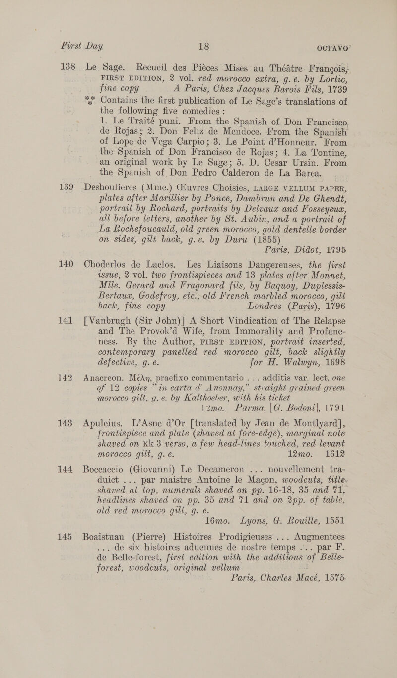 138 140 141 143 144 145 Le Sage. Recueil des Piéces Mises au Thédtre Francois, FIRST EDITION, 2 vol. red morocco extra, g.e. by Lortic, fine copy A Paris, Chez Jacques Barois Fils, 1739 % Contains the first publication of Le Sage’s translations of the following five comedies : 1. Le Traité puni. From the Spanish of Don Francisco de Rojas; 2. Don Feliz de Mendoce. From the Spanish of Lope de Vega Carpio; 3. Le Point d’Honneur. From the Spanish of Don Francisco de Rojas; 4. La Tontine, an original work by Le Sage; 5. D. Cesar Ursin. From the Spanish of. Don Pedro Calderon de La Barca. Deshoulieres (Mme.) Giuvres Choisies, LARGE VELLUM PAPER, plates after Marilluer by Ponce, Dambrun and De Ghendt, portrait by Rochard, portraits by Delvauz and Fosseyeus, all before letters, another by St. Aubin, and a portrait of La Rochefoucauld, old green morocco, gold dentelle border on sides, gilt back, g.e. by Duru (1855) Paris, Didot, 1795 Choderlos de Laclos. Les Liaisons Dangereuses, the first issue, 2 vol. two frontispieces and 138 plates after Monnet, Mile. Gerard and Fragonard fils, by Baquoy, Duplessis- Bertaux, Godefroy, etc.,old French marbled morocco, gilt back, fine copy Londres (Paris), 1796 | Vanbrugh (Sir John)] A Short Vindication of The Relapse and The Provok’d Wife, from Immorality and Profane- ness. By the Author, FIRST EDITION, portrait inserted, contemporary panelled red morocco gilt, back slightly defective, g. e. for H. Walwyn, 1698 Anacreon. MédAn, praefixo commentario ... additis var. lect, one af 12 copies “in carta @ Anonnay,” straight grained green morocco gilt, g.e. by Kalthoeber, with his ticket \2mo. Parma,|G. Bodoni|, 1791 Apuleius. L’Asne d’Or [translated by Jean de Montlyard], frontispiece and plate (shaved at fore-edge), marginal note shaved on Kk 3 verso, a few head-lines touched, red levant morocco gilt, g. é. 12mo. 1612 Boccaccio (Giovanni) Le Decameron ... nouvellement tra- duict ... par maistre Antoine le Macon, woodcuts, title, shaved at top, numerals shaved on pp. 16-18, 35 and 71, headlines shaved on pp. 85 and 71 and on 2pp. of table, old red morocco gilt, g. é. ; 16mo. Lyons, G. Rowille, 1551 Boaistuau (Pierre) Histoires Prodigieuses ... Augmentees: . de six histoires aduenues de nostre temps ... par F. de Belle- forest, first edition with the additions of Belle- forest, woodcuts, original vellum. Paris, Charles Macé, 1575.