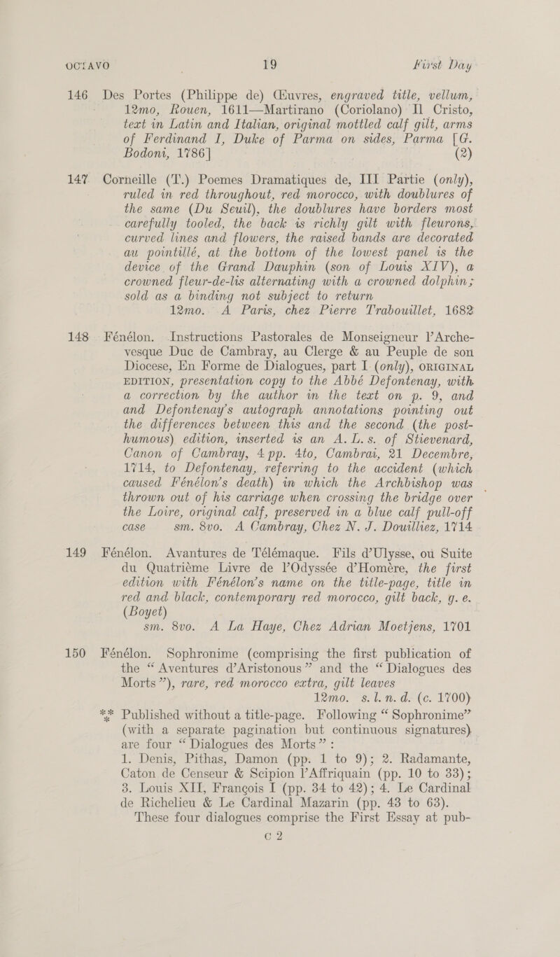 12mo, Rouen, 1611—Martirano (Coriolano) Il] Cristo, text in Latin and Italian, original mottled calf gilt, arms of Ferdinand I, Duke of Parma on sides, Parma |G. Bodom, 1786 | 7 (2) ruled in red throughout, red morocco, with doublures of the same (Du Seuil), the doublures have borders most carefully tooled, the back is richly gilt with fleurons, curved lines and flowers, the raised bands are decorated au pointiulé, at the bottom of the lowest panel is the device of the Grand Dauphin (son of Lows XIV), a crowned fleur-de-lis alternating with a crowned dolphin; sold as a binding not subject to return 12mo...A Paris, chez Pierre Trabourllet, 1682 vesque Duc de Cambray, au Clerge &amp; au Peuple de son Diocese, En Forme de Dialogues, part I: (only), ORIGINAL EDITION, presentation copy to the Abbé Defontenay, with a correction by the author wm the teat on p. 9, and and Defontenay’s autograph annotations pointing out the differences between this and the second (the post- humous) edition, inserted 1s an A.L.s. of Strevenard, Canon of Cambray, 4 pp. 4to, Cambrar, 21 Decembre, 1714, to Defontenay, referring to the accident (which caused Fénélon’s death) mm which the Archbishop was _ thrown out of his carriage when crossing the bridge over the Lovre, original calf, preserved in a blue calf pull-off Case sm. 8v0o. A Cambray, Chez N. J. Douilliez, 1714 du Quatriéme Livre de VOdyssée d@’Homére, the first edition with Fénélon’s name on the title-page, title in red and black, contemporary red morocco, gilt back, g. e. (Boyet) sm. 8vo. A La Haye, Chez Adrian Moetjens, 1701 oR the “ Aventures d’Aristonous” and the “ Dialogues des Morts”), rare, red morocco extra, gilt leaves Tomo. “svt. @* (ce. 1700) Published without a title-page. Following “ Sophronime” (with a separate pagination but continuous signatures) are four “ Dialogues des Morts” : 1. Denis, Pithas, Damon (pp. 1 to 9); 2. Radamante, Caton de Censeur &amp; Scipion lAffriquain (pp. 10 to 33); 3. Louis XII, Frangois I (pp. 34 to 42); 4. Le Cardinal de Richelieu &amp; Le Cardinal Mazarin (pp. 48 to 63). These four dialogues comprise the First Essay at pub- cg