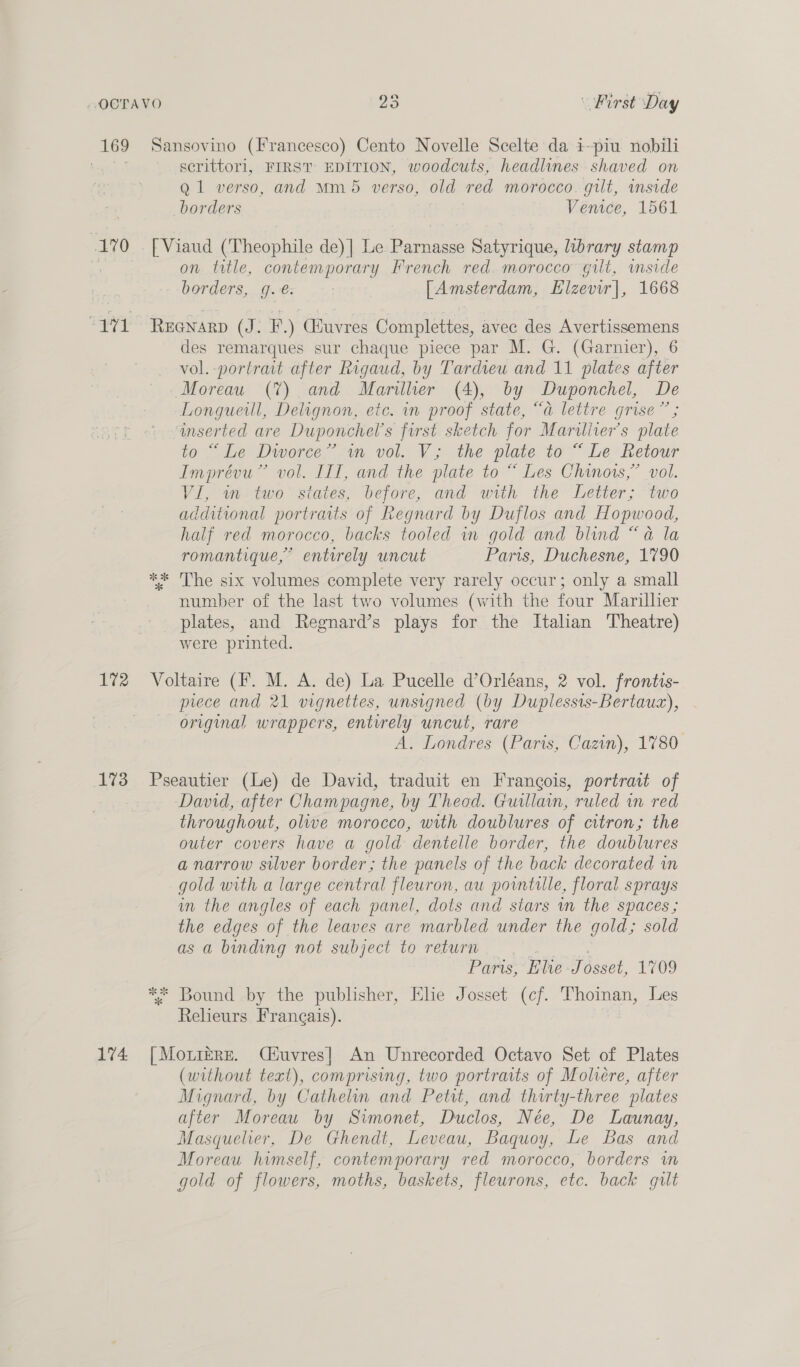 169 Sansovino (Francesco) Cento Novelle Scelte da i-piu nobili serittorl, FIRST EDITION, woodcuts, headlines shaved on Q1 verso, and Mm 5 verso, old red morocco. gilt, inside borders Venice, 1561 170 . FViaud (Theophile de)| Le Parnasse Satyrique, library stamp on title, contemporary French red. morocco gilt, wmside borders, g.€. [Amsterdam, Elzevir|, 1668 “171 Reenarp (J. F.) Guvres Complettes, avec des Avertissemens des remarques sur chaque piece par M. G. (Garnier), 6 vol. portrait after Rigaud, by Tardieu and 11 plates after Moreau (7%) and Marillier (4), by Duponchel, De Longueill, Delignon, etc. in proof state, “a lettre grise” ; mserted are Duponchel’s first sketch for Maruliter’s plate 0 “ Le Dworee”’-wm vol. V; the plate to“ Le Retour Imprévu”’ vol. III, and the plate to “ Les Chinois,” vol. VI, in two states, before, and with the Letter; two additional portraits of Regnard by Duflos and Hopwood, half red morocco, backs tooled in gold and blind “a la romantique,” enturely uncut Paris, Duchesne, 1790 ** The six volumes complete very rarely occur; only a small number of the last two volumes (with the four Marillier plates, and Regnard’s plays for the Itahan Theatre) were printed. 172 Voltaire (F. M. A. de) La Pucelle d’Orléans, 2 vol. frontis- prece and 21 vignettes, unsigned (by Duplessis-Bertauz), original wrappers, entirely uncut, rare | A. Londres (Paris, Cazin), 1780 173 Pseautier (Le) de David, traduit en Francois, portrait of : David, after Champagne, by Theod. Guillain, ruled in red throughout, olive morocco, with doublures of citron; the outer covers have a gold dentelle border, the doublures a narrow silver border; the panels of the back decorated m gold with a large central fleuron, au pointille, floral sprays in the angles of each panel, dots and stars wn the spaces ; the edges of the leaves are marbled under the gold; sold as a binding not subject to return Paris, Elve Tosset, 2709 ** Bound by the publisher, Elie Josset (cf. Thoinan, Les Releurs Frangais). 174 [Mo.ire. Céuvres}| An Unrecorded Octavo Set of Plates (without text), comprising, two portraits of Moliére, after Mignard, by Cathelin and Petit, and thirty-three plates after Moreau by Simonet, Duclos, Née, De Launay, Masquelier, De Ghendt, Leveau, Baquoy, Le Bas and Moreau himself, contemporary red morocco, borders m gold of flowers, moths, baskets, fleurons, etc. back gut