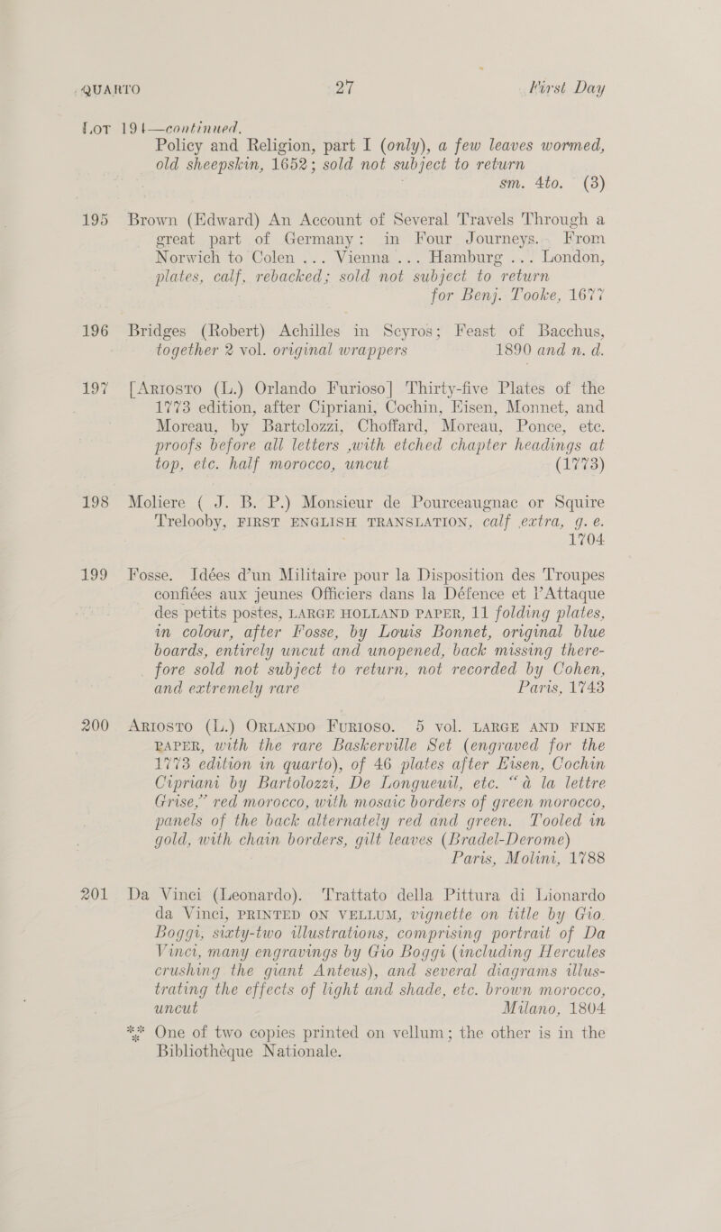 196 ie 199 200 201 Policy and Religion, part I (only), a few leaves wormed, old sheepskin, 1652; sold not subject to return sm. 4to. (3) Brown (Edward) An Account of Several Travels Through a ereat part of Germany: in Four Journeys... From Norwich to Colen ... Vienna ... Hamburg ... London, plates, calf, rebacked; sold not subject to return for Benj. Tooke, 1677 Bridges (Robert) Achilles in Scyros; Feast of Bacchus, together 2 vol. original wrappers 1890 and n. d. [Artosto (L.) Orlando Furioso| Thirty-five Plates of the 1773 edition, after Cipriani, Cochin, Hisen, Monnet, and Moreau, by Bartclozzi, Choffard, Moreau, Ponce, ete. proofs before all letters ,with etched chapter headings at top, etc. half morocco, uncut (1773) Moliere ( J. B. P.) Monsieur de Pourceaugnac or Squire Trelooby, FIRST ENGLISH TRANSLATION, calf extra, 9g. @. . 1704 Fosse. Idées d’un Militaire pour la Disposition des Troupes confiées aux jeunes Officiers dans la Défence et l’Attaque des petits postes, LARGE HOLLAND PAPER, 11 folding plates, in colour, after Fosse, by Lows Bonnet, original blue boards, entirely uncut and unopened, back missing there- fore sold not subject to return, not recorded by Cohen, and extremely rare Paris, 1743 Ariosto (L.) Or~LANDO Furioso. 5 vol. LARGE AND FINE RAPER, with the rare Baskerville Set (engraved for the 1773 edition in quarto), of 46 plates after Eisen, Cochin Ciprian by Bartolozzi, De Longueuil, etc. “a la lettre Grise,’ red morocco, with mosaic borders of green morocco, panels of the back alternately red and green. Tooled wn gold, with chain borders, gilt leaves (Bradel-Derome) Pari, Molum, 1788 Da Vinci (Leonardo). ‘Trattato della Pittura di Lionardo da Vinci, PRINTED ON VELLUM, vignette on title by Gio. Boggi, sixty-two illustrations, comprising portrait of Da Viner, many engravings by Gio Boggt (including Hercules crushing the giant Anteus), and several diagrams illus- trating the effects of light and shade, etc. brown morocco, uncut Milano, 1804 ** One of two copies printed on vellum; the other is in the Bibliotheque Nationale.