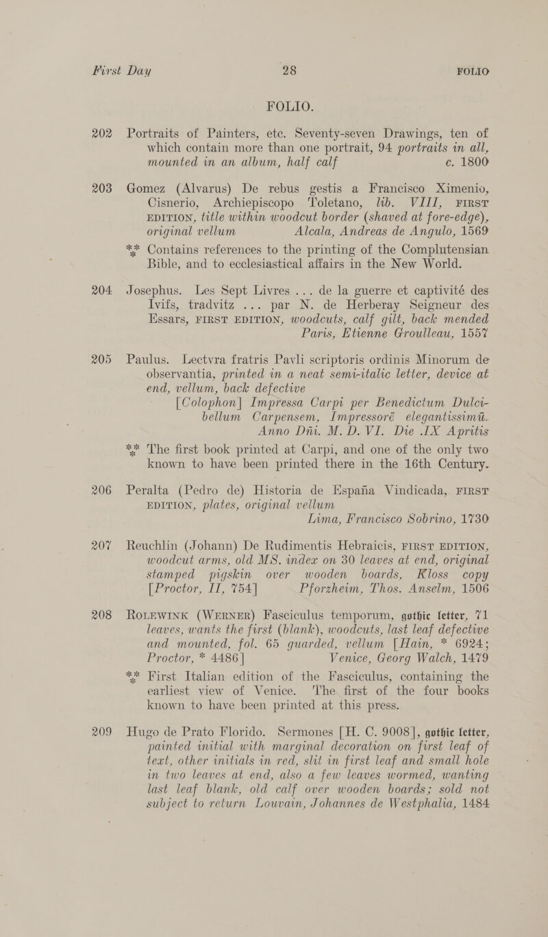 202 203 204: 205 206 207 208 209 FOLIO. Portraits of Painters, etc. Seventy-seven Drawings, ten of which contain more than one portrait, 94 portraits in all, mounted in an album, half calf c. 1800 Gomez (Alvarus) De rebus gestis a Francisco Ximeniv, Cisnerio, Archiepiscopo Toletano, lb. VIII, First EDITION, title within woodcut border (shaved at fore-edge), original vellum Alcala, Andreas de Angulo, 1569 ** Contains references to the printing of the Complutensian Bible, and to ecclesiastical affairs in the New World. Josephus. Les Sept Livres ... de la guerre et captivité des Ivits, tradvitz ... par N. de Herberay Seigneur des Hssars, FIRST EDITION, woodcuts, calf gilt, back mended Pans, Etienne Groulleau, 1557 Paulus. Lectvra fratris Pavli scriptoris ordinis Minorum de observantia, printed in a neat semi-italic letter, device at end, vellum, back defectwe [Colophon| Impressa Carpi per Benedictum Dulc- bellum Carpensem, Impressoré elegantissimt. Anno Diu. M.D. VI. Die 1X Apritis ** The first book printed at Carpi, and one of the only two known to have been printed there in the 16th Century. Peralta (Pedro de) Historia de Kspafa Vindicada, FIRST EDITION, plates, original vellum Inma, Francisco Sobrino, 1730 Reuchlin (Johann) De Rudimentis Hebraicis, FIRST EDITION, woodcut arms, old MS. index on 80 leaves at end, original stamped pigskin over wooden boards, Kloss copy [ Proctor, II, 754] Pforzheim, Thos. Anselm, 1506 ROLEWINK (WERNER) Fasciculus temporum, gothic letter, 71 leaves, wants the furst (blank), woodcuts, last leaf defective and mounted, fol. 65 guarded, vellum | Hain, * 6924; Proctor, * 4486 | Venice, Georg Walch, 1479 earliest view of Venice. ‘The first of the four books known to have been printed at this press. Hugo de Prato Florido. Sermones [H. C. 9008], gothic Setter, painted uutial with marginal decoration on furst leaf of text, other imtials in red, slit wn first leaf and small hole in two leaves at end, also a few leaves wormed, wanting last leaf blank, old calf over wooden boards; sold not subject to return Louvain, Johannes de Westphalia, 1484.
