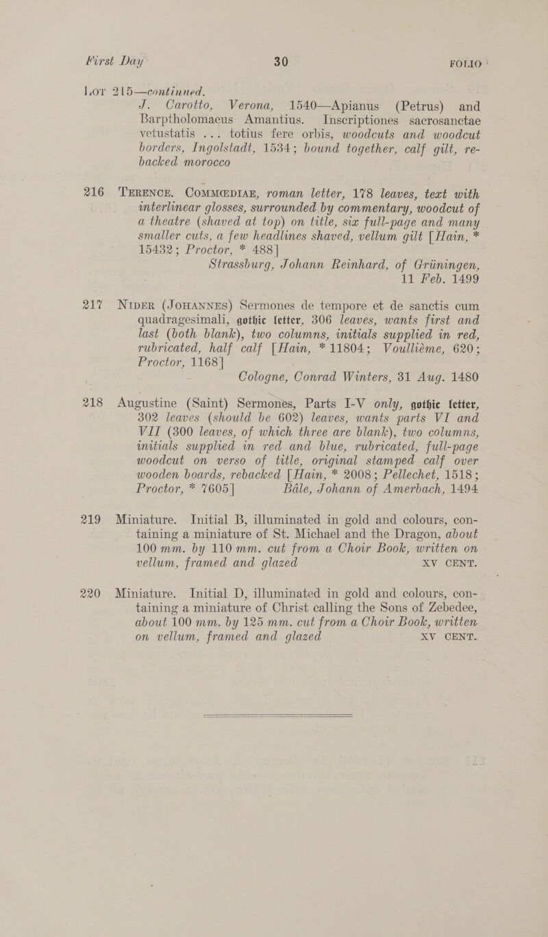 216 R217 218 219 220 J. Carotto, Verona, 1540—Apianus (Petrus) and Barptholomaeus Amantius. Inscriptiones sacrosanctae vetustatis ... totius fere orbis, woodcuts and woodcut borders, Ingolstadt, 1534; bound together, calf gut re- backed morocco TERENCE. COMMEDIAE, roman letter, 178 leaves, text with unterlinear glosses, surrounded. by commentary, ‘woodcut of a theatre (shaved at top) on title, sia full-page and ue smaller cuts, a few headlines shaved, vellum gilt [ Hain, * 15432; Proctor, * 488] Strassburg, Johann Reinhard, of Griiningen, 11 Feb. 1499 NipEr (JOHANNES) Sermones de tempore et de sanctis cum quadragesimali, gothic fetter, 306 leaves, wants first and last (both blank), two columns, initials supplied in red, rubricated, half calf | Hain, * 11804; Voulliéme, 620; Proctor, 1168] | s Cologne, Conrad Winters, 31 Aug. 1480 Augustine (Saint) Sermones, Parts I-V only, gothic fetter, 302 leaves (should be 602) leaves, wants parts VI and VII (300 leaves, of which three are blank), two columns, mitials supplied wm red and blue, rubricated, full-page woodcut on verso of title, original stamped calf over wooden boards, rebacked | Hain, * 2008; Pellechet, 1518; Proctor, * 7605 | Béle, Johann of Amerbach, 1494 Miniature. Initial B, illuminated in gold and colours, con- taining a miniature of St. Michael and the Dragon, about 100 mm. by 110 mm. cut from a Choir Book, written on vellum, framed and glazed XY CENT. Miniature. Initial D, illuminated in gold and colours, con- taining a miniature of Christ calling the Sons of Zebedee, about 100 mm. by 125 mm. cut from a Choir Book, written. on vellum, framed and glazed XV CENT.  