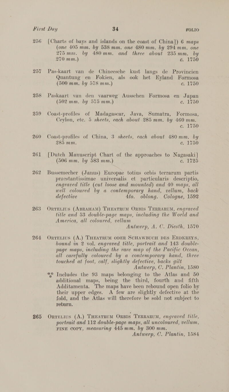 206 207 208 209 260 261 262 263 264 265 [Charts of bays and islands on the coast of China]) 6 maps (one 405 mm. by 5388 mm. one 480 mm. by 294 mm. one 275 mm. by 480mm. and three about 235mm. by 270 mm.) c. 1750 Pas-kaart van de Chineesche kust langs de Provincien Quantung en Fokien, als ook het EKyland Formosa (500 mm. by 578 mm.) ce 150 Paskaart van den vaarweg’ Ausschen Formosa en Japan (502 mm. by 575 mm.) es BEY) Coast-profiles of Madagascar, Java, Sumatra, Formosa, Ceylon, etc. 5 sheets, each about 285 mm. by 460 mm. = 1750 Coast-profiles of China, 3 sheets, each about 480 mm. by 285 mM. C150 [Dutch Manuscript Chart of the approaches to Nagasaki | (506 mm. by 583 mm.) G. 125 Bussemecher (Janus) Huropae totius orbis terrarum partis praestantissimae universalis et particularis descriptio, engraved title (cut loose and mounted) and 40 maps, all well coloured by a contemporary hand, vellum, back defective 4to. oblong. Cologne, 1592 ORTELIUS (ABRAHAM) 'THEATRUM ORBIS 'TERRARUM, engraved title and 53 double-page maps, including the World and America, all coloured, vellum Antwerp, A. C. Diesth, 1570 OrtTELIUS (A.) THEATRUM ODER SCHAWBUCH DES HRDKREYS, bound in 2 vol. engraved title, portrait and 1438 double- page maps, including the rare map of the Pacific Ocean, all carefully coloured by a contemporary hand, three touched at foot, calf, shghtly defectwe, backs gilt Antwerp, C. Plantin, 1580 ** Includes the 93 maps belonging to the Atlas and 50 additional maps, being the third, fourth and fifth Additamenta. The maps have been rebound open folio by their upper edges. A few are slightly defective at the fold, and the Atlas will therefore be sold not subject to return. OrreLius (A.) THEATRUM ORBIS TERRARUM, engraved title, portrait and 112 double-page maps, all uncoloured, vellum, ‘FINE copy, measuring 445 mm. by 300 mm. Antwerp, C. Plantin, 1584