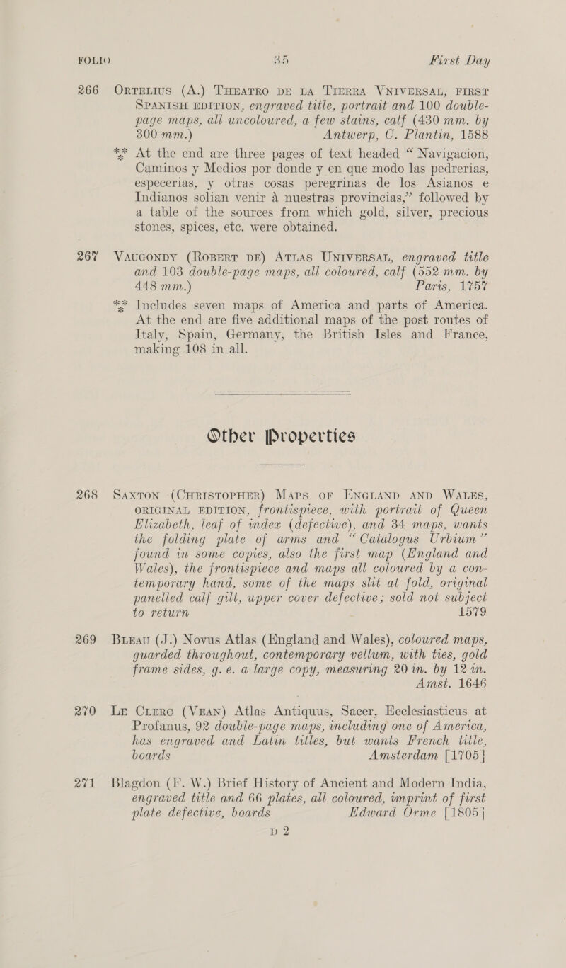 266 ORTELIUS (A.) THEATRO DE LA TIERRA VNIVERSAL, FIRST SPANISH EDITION, engraved title, portrait and 100 double- page maps, all uncoloured, a few stains, calf (480 mm. by 300 mm.) Antwerp, C. Plantin, 1588 ** At the end are three pages of text headed “ Navigacion, Caminos y Medios por donde y en que modo las pedrerias, especerias, y otras cosas peregrinas de los Asianos e Indianos solian venir 4 nuestras provincias,” followed by a table of the sources from which gold, silver, precious stones, spices, etc. were obtained. 26% Vauconpdy (ROBERT DE) ATLAS UNIVERSAL, engraved title and 103 double-page maps, all coloured, calf (552 mm. by 448 mm.) Faris, liad ** Includes seven maps of America and parts of America. At the end are five additional maps of the post routes of Italy, Spain, Germany, the British Isles and France, making 108 in all.   Otber Properties 268 SaxToN (CHRISTOPHER) Maps or TEENGLAND AND WALES, ORIGINAL EDITION, frontispiece, with portrait of Queen Elizabeth, leaf of index (defectwe), and 34 maps, wants the folding plate of arms and “ Catalogus Urbium” found im some copies, also the first map (England and Wales), the frontisprece and maps all coloured by a con- temporary hand, some of the maps slit at fold, original panelled calf gilt, upper cover defectwe; sold not subject to return 1579 269 Bunau (J.) Novus Atlas (England and Wales), coloured maps, guarded throughout, contemporary vellum, with tres, gold frame sides, g.e. a large copy, measuring 20 wm. by 12 im. Amst. 1646 270 Le Cruerc (VEAN) Atlas Antiquus, Sacer, Hcclesiasticus at Profanus, 92 double-page maps, including one of America, has engraved and Latin titles, but wants French title, boards Amsterdam [1705 | 271 Blagdon (I. W.) Brief History of Ancient and Modern India, engraved title and 66 plates, all coloured, wmprint of first plate defectwe, boards Edward Orme [1805] D 2