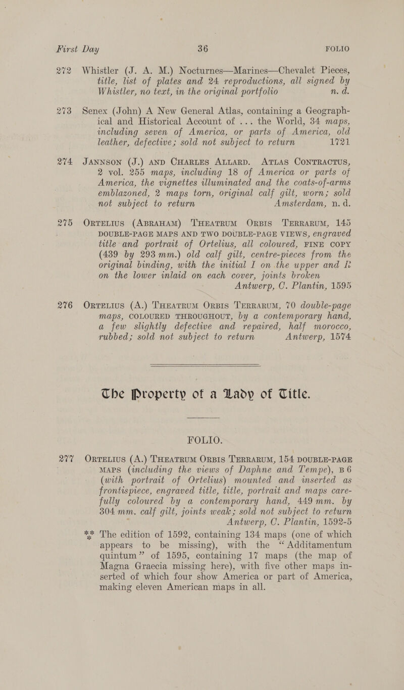 272 Whistler (J. A. M.) Nocturnes—Marines—Chevalet Pieces, title, list of plates and 24 reproductions, all signed by Whistler, no text, in the original portfolio n. d. 273 Senex (John) A New General Atlas, containing a Geograph- ical and Historical Account of ... the World, 34 maps, including seven of America, or parts of America, old leather, defective; sold not subject to return 1721 274 JANNSON (J.) AND CHARLES ALLARD. ATLAS CONTRACTUS, 2 vol. 255 maps, wmcluding 18 of America or parts of America, the vignettes illuminated and the coats-of-arms emblazoned, 2 maps torn, original calf gilt, worn; sold not subject to return Amsterdam, n.d. 275 ORTELIUS (ABRAHAM) THEATRUM ORBIS 'TERRARUM, 145 : DOUBLE-PAGE MAPS AND TWO DOUBLE-PAGE VIEWS, engraved title and portrait of Ortelius, all coloured, FINE COPY (439 by 293 mm.) old calf gilt, centre-pieces from the original binding, with the wmitial I on the upper and ir on the lower wnlaid on each cover, jowmts broken | Antwerp, C. Plantin, 1595 276 OrrELIuS (A.) THEATRUM OrBIS TERRARUM, 70 double-page maps, COLOURED THROUGHOUT, by a contemporary hand, a few slghtly defectwe and repaired, half morocco, rubbed; sold not subject to return Antwerp, 1574   The Property of a Lady of Title. FOLIO. 277 Orrevtus (A.) THEATRUM ORBIS TERRARUM, 154 DOUBLE-PAGE | MAPS (including the views of Daphne and Tempe), B6 (with portrait of Ortelius) mounted and wserted as frontisprece, engraved title, title, portrait and maps care- fully coloured by a contemporary hand, 449 mm. by 304 mm. calf gilt, jounts weak; sold not subject to return Antwerp, C. Plantin, 1592-5 ** The edition of 1592, containing 134 maps (one of which appears to be missing), with the “Additamentum quintum ” of 1595, containing 17 maps (the map of Magna Graecia missing here), with five other maps in- serted of which four show America or part of America, making eleven American maps in all.