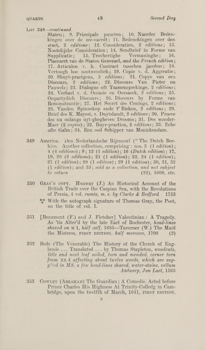 349 350 352 353 Staten; 9. Prineipale puncten; 10. Naerder Beden- kingen over de zee-vaerdt; 11. Bedenckingen over den staet, 2 editions; 12. Consideratien, 2 editions; 13. Nootelijcke Consideratien ; 14. Sendbrief in Forme van Supplicatie; 15. Trovhertighe Vermaninghe; 16. Placcaert van de Staten Generael, and the French edition ; 1%. Articulen v. h. Contract tusschen jacobus; 18. Vertoogh hoe nootwendich; 19. Copie v. d. Aggreatie ; 20. Shuyt-praetgens, 3 editions; 21. Copye van een Discours, 2 editions; 22. Discours Van Pieter en Pauwels; 23. Dialogus oft Tzamensprekinge, 2 editions ; 24. Verhael v. d. Occasie en Oorsaeck, 2 editions; 25. Onpartydich Discours; 26. Discours by Forme van Remonstrantie; 27. Het Secret des Conings, 2 editions; 28. Vanden Spinnekop ende t? Bieken, 2 editions; 29. Brief des K. Mayest, v. Duytslandt, 2 editions ; 30. Proeve des nu onlangs uyt-ghegheven Drooms; 31. Des wonder- Maer (2 copies); 32. Buyr-praetien, 2 editions; 33. Eche ofte Galm; 34. Een ood Schipper van Monickendam. America. wen Nederlandsche Bijencorf (“The Dutch Bee- hive. Another collection, comprising : nos. 3 (1 edition) ; 4 (4 editions); 9; 12 (1 edition); 16 (Dutch edition) ; 17, 19, 20 (2 editrons); 21 (1 edition); 22, 24 (1 edttion); 27 (1 edition) ; 28 (1 edition); 29 (1 edttion) ; 30, 31, 32 (1 edition); and 33; sold as a collection, and not subject to return (22), 1608, ete. Gray's copy. Hanway (J.) An Historical Account of the British Trade over the Caspian Sea, with the Revolutions of Persia, 4 vol. russia, m. e. by Clarke &amp; Bedford 1753 ** With the autograph signature of Thomas Gray, the Poet, on the title of vol. I. [Beaumont (F.) and J. Fletcher] Valentinian: A Tragedy. As *tis Alter’d by the late Earl of Rochester, head-lines shaved on M1, half calf, 1685—Taverner (W.) The Maid the Mistress, FIRST EDITION, half morocco, 1708 (2) Bede (The Venerable) The History of the Chvrch of Eng- lande... Translated ... by Thomas Stapleton, woodcuts, title and next leaf soiled, torn and mended, corner torn from xx 4 affecting about twelve words, which are sup- plied in MS. a few head-lines shaved, water-stains, vellum Antwerp, Jan Laet, 1565 Cowtey (ABRAHAM) The Guardian; A Comedie. Acted before Prince Charles His Highness At Trinity-Colledg in Cam- bridge, upon the twelfth of March, 1641, FrRsT EDITION, E