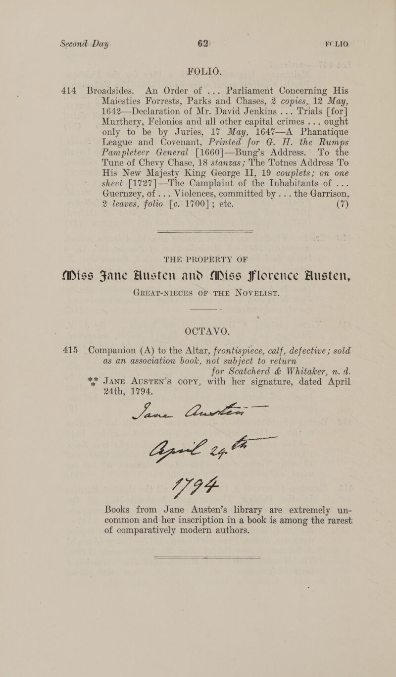 Second: Day 6:2: FCLIO FOLIO. 414 Broadsides. An Order of ... Parliament Concerning His Maiesties Forrests, Parks and Chases, 2 copies, 12 May, 1642—Declaration of Mr. David Jenkins ... Trials [for] Murthery, Felonies and all other capital crimes ... ought only to be by Juries, 17 May, 1647—A Phanatique League and Covenant, Printed for G. H. the Rumps Pampleteer General [1660]|—Bune’s Address. To the Tune of Chevy Chase, 18 stanzas; The:‘Totnes Address To His New Majesty King George II, 19 couplets; on one sheet [1727|—The Camplaint of the Inhabitants of ... Guernzey, of ... Violences, committed by ... the Garrison, 2 leaves, folto [c..1700]; ete. (a)   THE PROPERTY OF | Miss Fane Husten and Miss Florence Husten, GREAT-NIECES OFTHE NOVELIST. OCTAVO. 415 Companion (A) to the Altar, frontispiece, calf, defective; sold as an association book, not subject to return for Scatcherd &amp; Whitaker, n. d. _ %&amp;* JANE AUSTEN’ $ copy, with her signature, dated April 24th, 1794. ee : Bal 24. fa V4 Books from Jane Austen’s library are extremely un- common and her inscription in a book is among the rarest: of comparatively modern authors.  