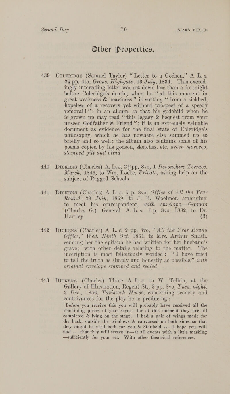 439 440 441 442 443 Other jProperties. COLERIDGE (Samuel Taylor) “ Letter to a Godson,” A. L. s. 2% pp. 4to, Grove, Highgate, 13 July, 1834. This exceed- ingly interesting letter was set down less than a fortnight before Coleridge’s death; when he “at this moment in great weakness &amp; heaviness” is writing “from a sickbed, hopeless of a recovery yet without prospect of a speedy removal! ”; in an album, so that his godchild when he is grown up may read “ this legacy &amp; bequest from your unseen Godfather &amp; Friend”; it is an extremely valuable document as evidence for the final state of Coleridge’s philosophy, which he has nowhere else summed up so briefly and so well; the album also contains some of his poems copied by his godson, sketches, etc. green morocco, stamped gilt and blind Dickens (Charles) A. L.s. 24 pp. 8vo, 1 Devonshire Terrace, March, 1846, to Wm. Locke, Private, asking help on the subject of Ragged Schools Dickrns (Charles) A. L. s. $ p. 8vo, Office of All the Year Round, 29 July, 1869, to J.B: Woolmer, arranging to meet his correspondent, with envelope-—GorRDON (Charles G.) General A.L.s. 1p. 8vo, 1882, to Dr. Hartley (3) Dickens (Charles) A. L.s. 2 pp. 8vo, “ All the Year Round Office,’ Wed. Ninth Oct. 1861, to Mrs. Arthur Smith, sending her the epitaph he had written for her husband’s grave; with other details relating to the matter. The inscription is most felicitously worded: “I have tried to tell the truth as simply and honestly as possible,” with origimal envelope stamped and sealed Dickens (Charles) Three A.L.s. to W. Telbin, at the Gallery of Illustration, Regent St., 2 pp. 8vo, Tues. night, 2 Dec., 1856, Tavistock Hoose, concerning scenery and contrivances for the play he is producing : Before you receive this you will probably have received all the remaining pieces of your scene; for at this moment they are all completed &amp; lying on the stage. I had a pair of wings made for the back, outside the windows &amp; canvassed on both sides so that they might be used both for you &amp; Stanfield ... I hope you will find ... that they will screen in—at all events with a little masking —sufficiently for your set. With other theatrical references.