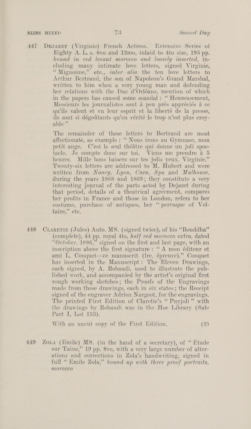 447 DersazeT (Virginie) French Actress. xtensive Series of Highty A. L.s. 8vo and 12mo, inlaid to 4to size, 195 pp. bound im red levant morocco and loosely inserted, in- cluding many intimate love letters, signed Virginie, “Mignonne,” etc., inter alia the ten love letters to Arthur Bertrand, the son of Napoleon’s Grand Marshal, written to him when a very young man and defending her relations with the Duc d’Orléans, mention of which in the papers has caused some scandal: “ Heureusement, Messieurs les journalistes sont 4 peu pres appréciés a ce qu’ils valent et vu leur esprit et la liberté de la presse, ils sont si dégotitants qu’en vérité le trop n’est plus croy- able” The remainder of these letters to Bertrand are most affectionate, as example: “ Nous irons au Gymnase, mon petit ange. C’est le seul théatre qui donne un joli spec- tacle. Je compte donc sur toi. Viens me prendre a 5 heures. Mille bons baisers sur tes jolis yeux. Virginie.” Twenty-six letters are addressed to M. Hubert and were written from Nancy, Lyon, Caen, Spa and Mulhouse, during the years 1868 and 1869; they constitute a very interesting journal of the parts acted by Dejazet during that period, details of a theatrical agreement, compares her profits in France and those in London, refers to her costume, purchase of antiques, her ‘“ perruque of Vol- taire,”’ ete. . 448 CLARETIE (Jules) Auto. MS. (signed twice), of his “Bouddha” (complete), 44 pp. royal 4to, half red morocco extra, dated “October, 1886,” signed on the first and last page, with an inscription above the first signature: “ A mon éditeur et ami L. Conquet—ce manuscrit (Ire. épreuve).” Conquet has inserted in the Manuscript: The Eleven Drawings, each signed, by A. Robaudi, used to illustrate the pub- lished work, and accompanied by the artist’s original first rough working sketches; the Proofs of the Engravings made from these drawings, each in six states; the Receipt signed of the engraver Adrien Nargeot, for the engravings. The printed First Edition of Claretie’s “ Puyjoli” with the drawings by Robaudi was in the Hoe Library (Sale Part dj daot 153). With an uncut copy of the First Edition. (2) 449 Zona (mile) MS. (in the hand of a secretary), of “ Etude sur ‘T'aine,” 19 pp. 8vo, with a very large number of alter- ations and corrections in Zola’s handwriting, signed in full “ Emile Zola,” bound up with three proof portraits, morocco