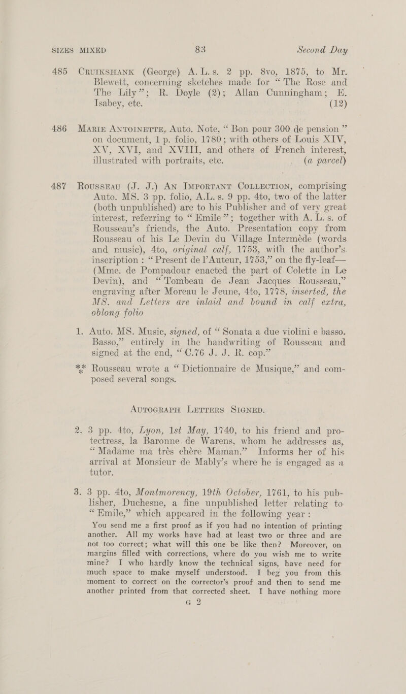 485 4:86 487 CRUIKSHANK (George) A.L.s. 2 pp. 8vo, 1875, to Mr. Blewett, concerning sketches made for “ The Rose and The Lily”; R. Doyle (2); Allan Cunningham; KE. Isabey, ete. (12) be Marie ANTOINETTE, Auto. Note, “ Bon pour 300 de pension ’ on document, 1 p. folio, 1780; with others of Louis XIV, XV, XVI, and XVIII, and others of French interest, illustrated with portraits, ete. (a parcel) Rousseau (J. J.) AN ImporTANT COLLECTION, comprising Auto. MS. 3 pp. folio, A.L.s. 9 pp. 4to, two of the latter (both unpublished) are to his Publisher and of very great interest, referring to “ Emile”; together with A. L. s. of Rousseau’s friends, the Auto. Presentation copy from Rousseau of his Le Devin du Village Intermede (words and music), 4to, original calf, 1753, with the author’s. inscription : “ Present de Auteur, 1753,” on the fly-leaf— (Mme. de Pompadour enacted the part of Colette in Le Devin), and “'Tombeau de Jean Jacques Rousseau,” engraving after Moreau le Jeune, 4to, 1778, wnserted, the MS. and Letters are wmlad and bound wm calf extra, oblong folro 1. Auto. MS. Music, signed, of “ Sonata a due violini e basso. Basso,” entirely in the handwriting of Rousseau and signed at the end, “C.76 J. J. R. cop.” ** Rousseau wrote a “ Dictionnaire de Musique,” and com- posed several songs. AUTOGRAPH LETTERS SIGNED. 2. 3 pp. 4to, Lyon, 1st May, 1740, to his friend and pro- tectress, la Baronne. de Warens, whom he addresses as, “Madame ma trés chére Maman.” Informs her of his arrival at Monsieur de Mably’s where he is engaged as 2 tutor. : 3. 3 pp. 4to, Montmorency, 19th October, 1761, to his pub- lisher, Duchesne, a fine unpublished letter relating to “Emile,” which appeared in the following year : You send me a first proof as if you had no intention of printing another. All my works have had at least two or three and are not too correct; what will this one be like then? Moreover, on margins filled with corrections, where do you wish me to write mine? I who hardly know the technical signs, have need for much space to make myself understood. I bez you from this. moment to correct on the corrector’s proof and then to send me another printed from that corrected sheet. I have nothing more a 2