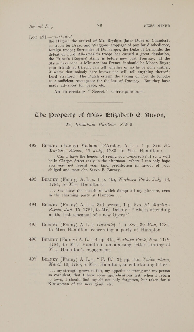 the Hague; the arrival of Mr. Brydges (later Duke of Chandos) ; contracts for Bread and Waggons, stoppage of pay for disobedience, foreign troops; Surrender of Dunkerque, the Duke of Ormonde, the defeat of Lord Albermarle’s troops has caused a great desolation, the Prince’s (Eugene) Army is before now past Tournay. If the States have sent a Minister into France, it should be Monsr. Buys; your friends at Utrecht can tell whether or no he be gone thither, it seems that nobody here knows nor will tell anything thereof; Lord Strafford; The Dutch esteem the taking of Fort de Knocke as a sufficient recompense for the loss of Quesnoy. But they have made advances for peace, etc. An interesting “ Secret”? Correspondence.  492 4.93 494 495 496 AQT 22, Bramham Gardens, S.W.5. Burney (Fanny) Madame D’Arblay, A.L.s. 1 p. 8vo, S¢. Martin’s Street, 1% July, 1783, to Miss Hamilton : ... Can I have the honour of seeing you to-morrow? if so, I will be in Clarges Street early in the afternoon—where I can only hope you may not repent your kind predilection in favour of your obliged and most obt. Servt. F. Burney. Burney (Fanny) A. L.s. 1 p. 4to, Norbury Park, July 18, 1784, to Miss Hamilton : ... She knew the uneasiness which dampt all my pleasure, even in the charming party at Hampton ... Burney (Fanny) A. L.s. 3rd person, 1 p. 8vo, St. Martin's Street, Jan. 15, 1784, to Mrs. Delany : “ She is attending at the last rehearsal of a new Opera.” Burney (Fanny) A. L.s. (initials), 1 p. 8vo, 30 May, 1784, to Miss Hamilton, concerning a party at Hampton Burney (Fanny) A. L. s. 4 pp. 4to, Norbury Park, Nov. 11th, 1784, to Miss Hamilton, an. amusing letter hinting at Miss Hamilton’s engagement Burney (Fanny) A. L.s. “F. B.” 34 pp. 4to, Twickenham, March 10, 1785, to Miss Hamilton, an entertaining letter : ... my strength grows so fast, my appctite so strong and my person so corpulent, that I have some apprehensions lest, when I return to town, I should find myself not only forgotten, but taken for a Kinswoman of the new giant, etc.