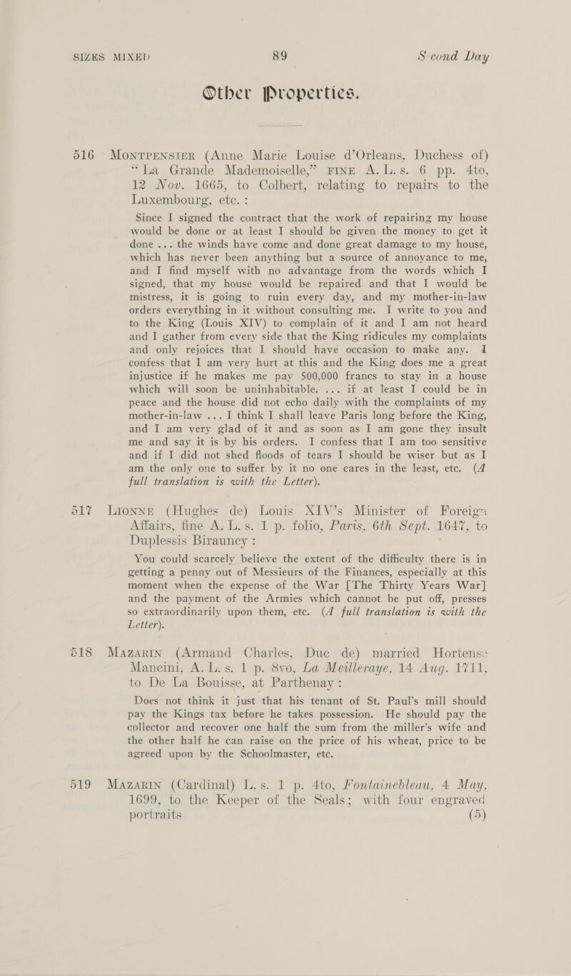 Other Properties. 516 Monrpensier (Anne Marie Louise d’Orleans, Duchess of) “La Grande Mademoiselle,’ rin—E A.L.s. 6 pp. 4to, 12 Nov. 1665, to Colbert, relating to repairs to the Luxembourg, etc. : Since I signed the contract that the work of repairing my house would be done or at least I should be given the money to get it done ... the winds have come and done great damage to my house, which has never been anything but a source of annoyance to me, and I find myself with no advantage from the words which I signed, that my house would be repaired and that I would be mistress, it is going to ruin every day, and my mother-in-law orders everything in it without consulting me. I write to you and to the King (Louis XIV) to complain of it and I am not heard and I gather from every side that the King ridicules my complaints and only rejoices that I should have occasion to make any. 1d confess that I am very hurt at this and the King does me a great injustice if he makes me pay 500,000 francs to stay in a house which will soon be uninhabitable. ... if at least I could be in peace and the house did not echo daily with the complaints of my mother-in-law ... I think I shall leave Paris long before the King, and I am very glad of it and as soon as I am gone they insult me and say it is by his orders. I confess that I am too sensitive and if I did not shed floods of tears I should be wiser but as I am the only one to suffer by it no one cares in the least, etc. (4 full translation is with the Letter). 517 Lionneé (Hughes de) Louis XIV’s Minister of Foreign Affairs, fine A. L.s. 1 p. folio, Paris, 6th Sept. 1647, to Duplessis Birauncy : You could scarcely believe the extent of the difficulty there is in getting a penny out of Messieurs of the Finances, especially at this moment when the expense of the War [The Thirty Years War] and the payment of the Armies which cannot be put off, presses so extraordinarily upon them, etc. (4 full translation 1s with the Letter). é18 Mazartn (Armand Charles, Duc de) married Hortense Mancini, A. L.s. 1 p. 8vo, La Meilleraye, 14 Aug. 1711, to De La Bouisse, at Parthenay : Does not think it just that his tenant of St. Paul’s mill should pay the Kings tax before he takes possession. He should pay the collector and recover one half the sum from the miller’s wife and the other half he can raise on the price of his wheat, price to be agreed upon by the Schoolmaster, etc. 519 Mazarin (Cardinal) L.s. 1 p. 4to, Yontainebleau, 4 May, 1699, to the Keeper of the Seals; with four engraved portraits (5)