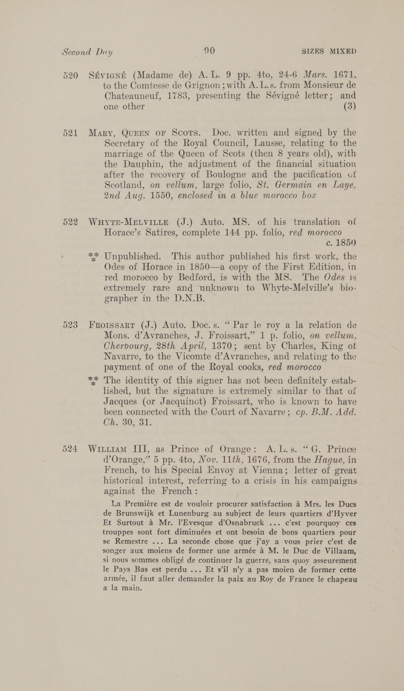 520 O22 Stvient (Madame de) A.L. 9 pp. 4to, 24-6 Mars. 1671, to the Comtesse de Grignon ; with A. L.s. from Monsieur de Chateauneuf, 1783, presenting the Sévigné letter; and one other (3) Mary, QuEEN oF Scots. Doc. written and signed by the Secretary of the Royal Council, Lausse, relating to the marriage of the Queen of Scots (then 8 years old), with the Dauphin, the adjustment of the financial situation after the recovery of Boulogne and the pacification ct Scotland, on vellum, large folio, St. Germain en Laye, 2nd Aug. 1550, enclosed in a blue morocco box Wuyte-Metvitte (J.) Auto. MS. of his translation of Horace’s Satires, complete 144 pp. folio, red morocco c. 185!) ** Unpublished. This author published his first work, the Odes of Horace in 1850—a copy of the First Edition, in red morocco by Bedford, is with the MS. The Odes is extremely rare and unknown to Whyte-Melville’s bio- grapher in the D.N.B. Froissart (J.) Auto. Doc.s. “ Par le roy a la relation de Mons. d’Avranches, J. Froissart,” 1 p. folio, on vellum, Cherbourg, 28th April, 1870; sent by Charles, King of Navarre, to the Vicomte d’Avranches, and relating to the payment of one of the Royal cooks, red morocco ** The identity of this signer has not been definitely estab- lished, but the signature is extremely similar to that oz Jacques (or Jacquinoct) Froissart, who is known to have been connected with the Court of Navarre; cp. B.M. Add. Ch. 30, 31. WitiiamM III, as Prince of Orange: A. L.s. “G. Prince d’Orange,”’ 5 pp. 4to, Nov. 11th, 1676, from the Hague, in French, to his Special Envoy at Vienna; letter of great historical interest, referring to a crisis in his campaigns against the French: La Premiére est de vouloir procurer satisfaction 4 Mrs. les Ducs de Brunswijk et Lunenburg au subject de leurs quartiers d’Hyver Et Surtout a Mr. l’Evesque d’Osnabruck ... c’est pourquoy ces trouppes sont fort diminuées et ont besoin de bons quartiers pour se Remestre ... La seconde chose que j’ay a vous prier c’est de songer aux moiens de former une armée a M. le Duc de Villaam, si nous semmes obligé de continuer la guerre, sans quoy asseurement le Pays Bas est perdu ... Et s’il n’y a pas moien de former cette armeée, il faut aller demander la paix au Roy de France le chapeau a la main.