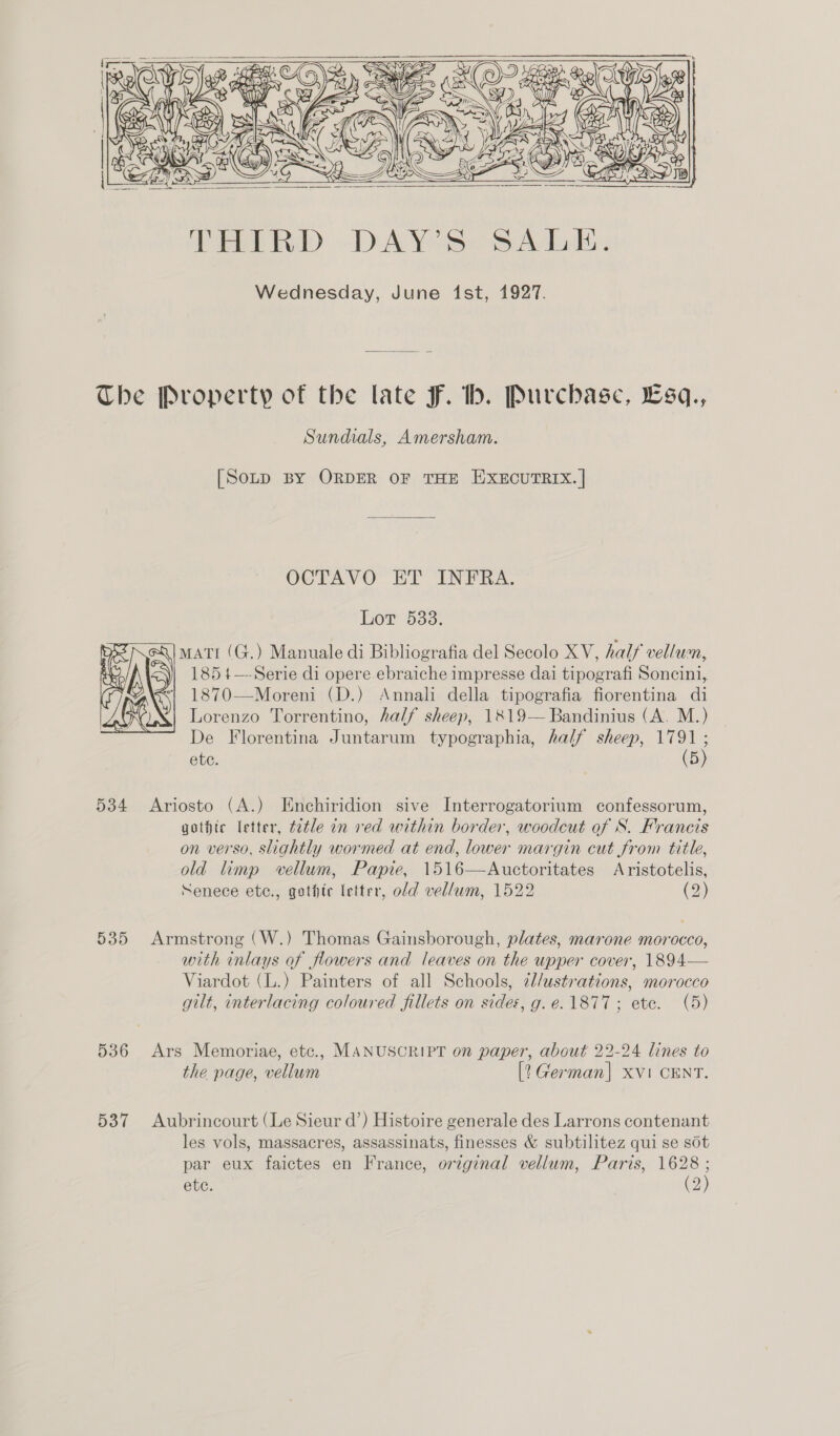     ; 0 es Be SY CAN? cys ue : Y) AOS CS (LM ese) :     4 | 7 \ ( Ay ZN SAS < wed Loi i) y Mb Ty Ka ae, gfe: ON       Viet) DAY. Abas Wednesday, June ist, 1927. The Property of the late fF. bh. Purchase, Esq., Sundials, Amersham. [SoLD BY ORDER OF THE EXECUTRIX. | OCTAVO ET INFRA. Lot 533. matt (G.) Manuale di Bibliografia del Secolo XV, half vellum, 1854—-Serie di opere ebraiche impresse dai tipografi Soncini, 1870—Moreni (D.) Annali della tipografia fiorentina di Lorenzo Torrentino, half sheep, 1819— Bandinius (A. M.) De Florentina Juntarum typographia, half sheep, 17 ete. 5  534 Ariosto (A.) Enchiridion sive Interrogatorium confessorum, gothic letter, tetle in ved within border, woodcut of S. Francis on verso, slightly wormed at end, lower margin cut from title, old limp vellum, Papie, 1516—Auctoritates Aristotelis, Senece etc., gothic letter, old vellum, 1522 (2) 535 Armstrong (W.) Thomas Gainsborough, plates, marone morocco, with inlays of flowers and leaves on the upper cover, 1894— Viardot (L.) Painters of all Schools, ¢//ustrations, morocco gilt, interlacing coloured fillets on sides, g.e. 1877; ete. (5) 536 Ars Memoriae, etc., MANUSCRIPT on paper, about 22-24 lines to the page, vellum [? German] xvi CENT. 537 Aubrincourt (Le Sieur d’) Histoire generale des Larrons contenant les vols, massacres, assassinats, finesses &amp; subtilitez qui se sot par eux faictes en France, orzginal vellum, Paris, 1628 ;