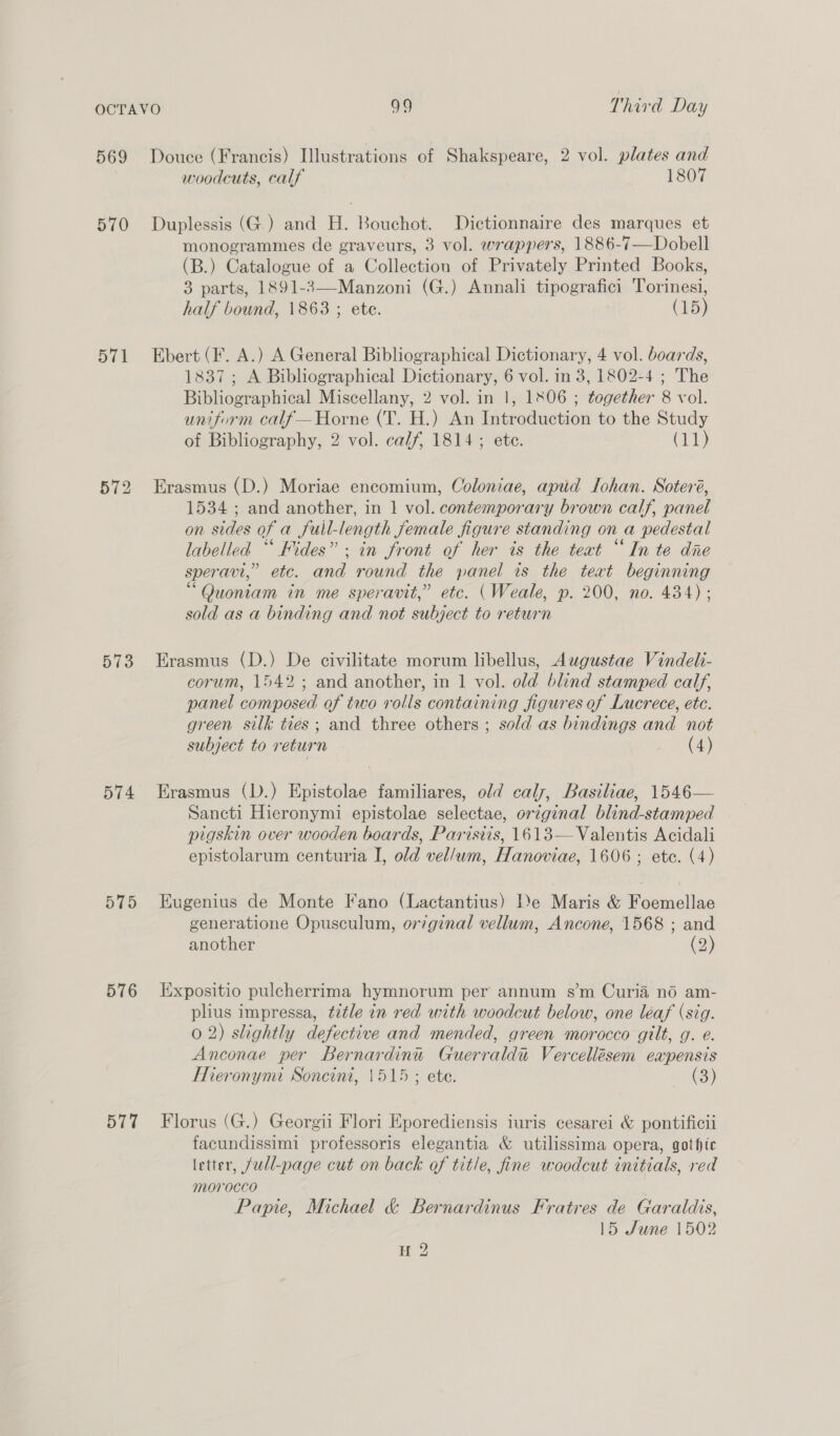 569 570 514 573 574 575 576 577 Douce (Francis) Illustrations of Shakspeare, 2 vol. plates and woodcuts, calf 1807 Duplessis (G.) and H. Bouchot. Dictionnaire des marques et monogrammes de graveurs, 3 vol. wrappers, 1886-7—Dobell (B.) Catalogue of a Collection of Privately Printed Books, 3 parts, 1891-3—-Manzoni (G.) Annali tipografici Torinesi, half bound, 1863 ; ete. (15) Ebert (F. A.) A General Bibliographical Dictionary, 4 vol. boards, 1837; A Bibliographical Dictionary, 6 vol. in 3, 1802-4 ; The Bibliographical Miscellany, 2 vol. in 1, 1806 ; together 8 vol. uniform calf— Horne (T. H.) An Introduction to the Study of Bibliography, 2 vol. calf, 1814; ete. we Erasmus (D.) Moriae encomium, Coloniae, apd Lohan. Soteré, 1534 ; and another, in 1 vol. contemporary brown calf, panel on sides of a full-length female figure standing on a pedestal labelled ““ Fides” ; in front of her is the teat “In te die speravi,” etc. and round the panel is the teat beginning “Quoniam in me speravit,” etc. (Weale, p. 200, no. 434) ; sold as a binding and not subject to return Erasmus (D.) De civilitate morum libellus, Augustae Vindeli- corum, 1542; and another, in 1 vol. old blind stamped calf, panel composed of two rolls containing figures of Lucrece, etc. green silk ties; and three others ; sold as bindings and not subject to return (4) Erasmus (D.) Epistolae familiares, old caly, Basiliae, 1546— Sancti Hieronymi epistolae selectae, original blind-stamped pigskin over wooden boards, Parisiis, 1613— Valentis Acidali epistolarum centuria I, old vel/wm, Hanoviae, 1606 ; ete. (4) Eugenius de Monte Fano (Lactantius) De Maris &amp; Foemellae generatione Opusculum, or7ginal vellum, Ancone, 1568 ; and another (2) Expositio pulcherrima hymnorum per annum s’m Curia no am- plius impressa, title in red with woodcut below, one léaf (sig. 0 2) slightly defective and mended, green morocco gilt, g. e. Anconae per Bernardini Guerraldu Vercellésem eapensis Hieronymi Soncini, 1515 ; ete. (3) Florus (G.) Georgii Flori Eporediensis iuris cesarei &amp; pontificii facundissimi professoris elegantia &amp; utilissima opera, gotfte letter, full-page cut on back of title, fine woodcut initials, red morocco | Papie, Michael &amp; Bernardinus Fratres de Garaldis, 15 June 1502 Bu?