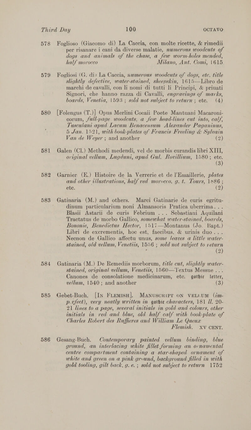 578 579 580 581 582 583 584 585 586 dogs and animals of the chase, a few worm-holes mended, half morocco Milano, Ant. Com, 1615 slightly defective, water-stained, sheenskin, 1615—Libro de marchi de cavalli, con i nomi di tutti li Principi, &amp; priuati Signori, che hanno razza di Cavalli, engravings of marks, boards, Venetia, 1593 ; sold not subject to return; ete. (4) corum, full-page. woodcuts, a few head-lines cut into, calf, Tusculam apud Lacum Benacensum Alexander Paganinus, 5 Jan. 1521, with book-plates of Francis Freeling &amp; Sylvain Van de Weyer « and another (2) original vellum, Lugduni, apud Gul. Rovillium, 1580; ete. (3) and other illustrations, half red morocco, g. t. Tours, 1886 ; etc. (2) dinum particularium noni Almansoris Pratica uberrima.. . Blasii Astarii de curis Febrium ... Sebastiani Aquilani Tractatus de morbo Gallico, somewhat water-stained, boards, Bononie, Benedictus Hector, 1517—Montanus (Jo. Bapt.) Libri de excrementis, hoc est, faecibus, &amp; urinis duo... Necnon de Gallico affectu unus, some leaves a little water- stained, old vellum, Venetiis, 1556 ; sold not subject to return (2) stained, original vellum, Venetiis, 1560—Textus Messue . Canones de consolatione medicinarum, etc. gothic letter, vellum, 1540; and another (3) p.rfect), very neatly written in gothic characters, 181 Il. 20- 21 lines to a page, several initials in gold and colours, other initials in red and blue, old half calf with book-plate of Charles Robert des Ruffieres and William Le Queux Flemish. XV CENT. ground, an interlacing white fillet forming an ornamental centre compartment containing a star-shaped ornament of white and green on a pink grvund, background filled in with gold tooling, gilt back, g. e. ; sold not subject to return 1752