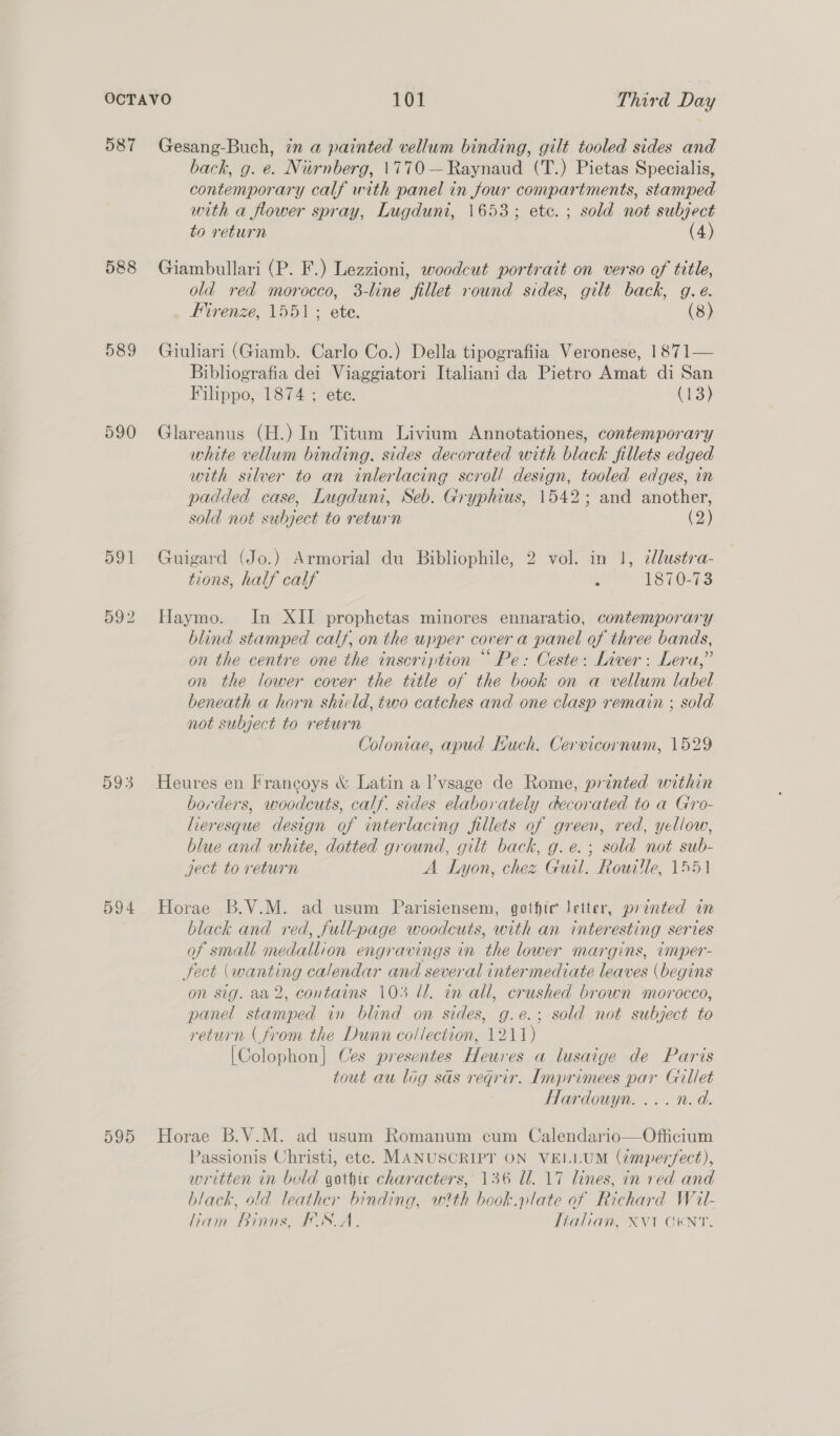587 Gesang-Buch, in a painted vellum binding, gilt tooled sides and back, g. e. Niirnberg, 1770 —Raynaud (T.) Pietas Specialis, contemporary calf with panel in four compartments, stamped with a flower spray, Lugduni, 1653; ete. ; sold not subject to return (4) 588 Giambullari (P. F.) Lezzioni, woodcut portrait on verso of title, old red morocco, 3-line fillet round sides, gilt back, g.e. Firenze, 1551; ete. (8) 589 Giuliari (Giamb. Carlo Co.) Della tipografiia Veronese, 1871— Bibliografia dei Viaggiatori Italiani da Pietro Amat di San Filippo, 1874 ; ete. (13) 590 Glareanus (H.) In Titum Livium Annotationes, contemporary white vellum binding. sides decorated with black fillets edged with silver to an inlerlacing scrol/ design, tooled edges, in padded case, Iugduni, Seb. Gryphius, 1542; and another, sold not subject to return (2) 591 Guigard (Jo.) Armorial du Bibliophile, 2 vol. in 1, cllustra- tions, half calf . 1870-73 592 Haymo. In XII prophetas minores ennaratio, contemporary blind stamped calf, on the upper cover a panel of three bands, on the centre one the inscription “ Pe: Ceste: Liver: Lera,” on the lower cover the title of the book on a vellum label beneath a horn shicld, two catches and one clasp remain ; sold not subject to return Coloniae, apud Kuch. Cervicornum, 1529 593 Heures en Francoys &amp; Latin a lvsage de Rome, printed within borders, woodcuts, calf. sides elaborately decorated to a Gro- lieresque design of interlacing fillets of green, red, yellow, blue and white, dotted ground, gilt back, g.e.; sold not sub- yect to return A Lyon, chez Guil. Rowitle, 1551 594 Horae B.V.M. ad usum Parisiensem, gothic letter, printed in black and red, full-page woodcuts, with an interesting series of small medallion engravings in the lower margins, imper- fect (wanting calendar and several intermediate leaves (begins on sig. aa2, contains 103 Ll. in all, crushed brown morocco, panel stamped in blind on sides, g.e.; sold not subject to return (from the Dunn collection, 1211) [Colophon] Ces presentes Heures a lusaige de Paris tout au log sas regrir. Imprimees par Gillet Hardouyn. ... n.d. 595 Horae B.V.M. ad usum Romanum cum Calendario—Officium Passionis Christi, etc. MANUSCRIPT ON VELLUM (zmperfect), written in bold gothic characters, 136 Ul. 17 lines, in red and black, old leather binding, wth beok.plate of Richard Wiail- liam Binns, FSA. Tialian, XVT GENT.