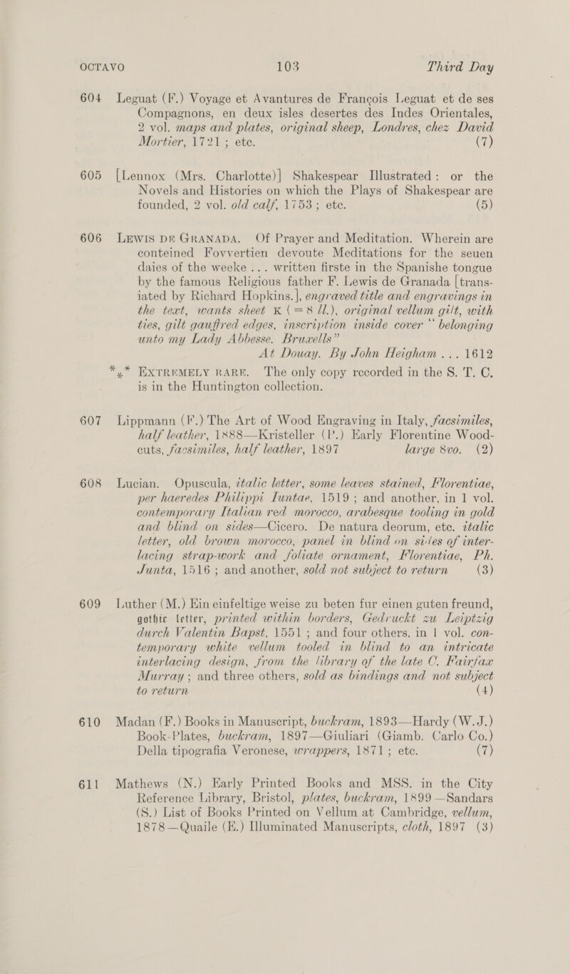 604 Leguat (I.) Voyage et Avantures de Francois Leguat et de ses Compagnons, en deux isles desertes des Indes Orientales, 2 vol. maps and plates, original sheep, Londres, chez David Mortier, 1721 ; ete. (7) 605 [Lennox (Mrs. Charlotte)] Shakespear Illustrated: or the Novels and Histories on which the Plays of Shakespear are founded, 2 vol. old calf, 1753; ete. (5) 606 Lewis Dk GRANADA. Of Prayer and Meditation. Wherein are conteined Fovvertien devoute Meditations for the seuen daies of the weeke ... written firste in the Spanishe tongue by the famous Religious father F. Lewis de Granada | trans- iated by Richard Hopkins. |], engraved title and engravings in the text, wants sheet K(=8 Ul.), original vellum gilt, with ties, gilt gauffred edges, inscription inside cover “ belonging unto my Lady Abbesse. Bruxells” At Douay. By John Heigham ... 1612 * ,* EXTREMELY RARE. The only copy recorded in the S. T. C. is in the Huntington collection. 607 Lippmann (I.) The Art of Wood Engraving in Italy, facsimiles, half leather, \X88—Kristeller (P.) Early Florentine Wood- cuts, facsimiles, half leather, 1897 large 8vo. (2) 608 Lucian. Opuscula, ztalic letter, some leaves stained, Hlorentiae, per haeredes Philippi Iuntae, 1519; and another, in 1 vol. contemporary Italian red morocco, arabesque tooling in gold and blind on sides—Cicero. De natura deorum, etc. ttalic letter, old brown morocco, panel in blind on sides of inter- lacing strap-work and foliate ornament, Florentiae, Ph. Junta, 1516 ; and another, sold not subject to return (3) 609 Luther (M.) Ein einfeltige weise zu beten fur einen guten freund, gothte letter, prented within borders, Gedruckt zu Leiptzig durch Valentin Bapst, 1551; and four others. in | vol. con- temporary white vellum tooled in blind to an intricate interlacing design, from the library of the late C. Fairfax Murray ; and three others, sold as bindings and not subject to return (4) 610 Madan (F.) Books in Manuscript, buckram, 1893——Hardy (W.J.) Book-Plates, buckram, 1897—Giuliari (Giamb. Carlo Co.) Della tipografia Veronese, wrappers, 1871; ete. Cr) 611 Mathews (N.) Early Printed Books and MSS. in the City Reference Library, Bristol, plates, buckram, 1899 —Sandars (S.) List of Books Printed on Vellum at Cambridge, vellum, 1878 —Quaile (E.) Iluminated Manuscripts, cloth, 1897 (3)