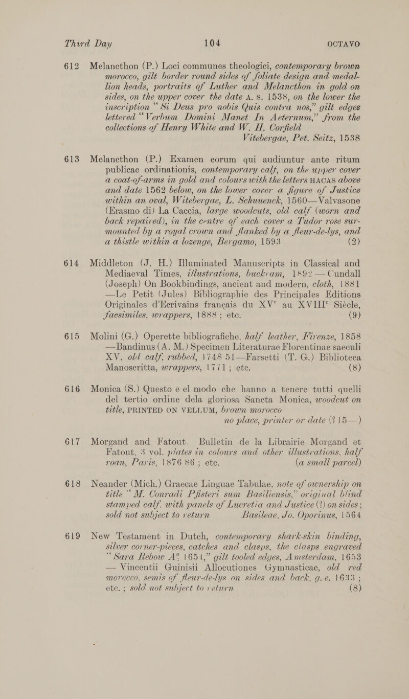 612 613 614 615 616 617 618 619 Melancthon (P.) Loci communes theologici, contemporary brown morocco, gilt border round sides of foliate design and medal- lion heads, portraits of Luther and Melancthon in gold on sides, on the wpper cover the date A. 8. 1538, on the lower the inscription © Si Deus pro nobis Quis contra nos,” gilt edges lettered ““Verbum Domini Manet In Aeternum,” from the collections of Henry White and W. H. Corfield Vitebergae, Pet. Seitz, 1538 Melancthon (P.) Examen eorum qui audiuntur ante ritum publicae ordinationis, contemporary calf, on the upper cover a coat-of-arms in gold and colours with the letters HACAS above and date 1562 below, on the lower cover a figure of Justice within an oval, Witebergae, L. Schuuenck, 1560-—Valvasone (Erasmo di) La Caccia, large woodcuts, old calf (worn and back repaired), in the centre of each cover a Tudor rose sur- mounted by a royal crown and flanked by a fleur-de-lys, and a thistle within a lozenge, Bergamo, 1593 (2) Middleton (J. H.) Illuminated Manuscripts in Classical and Mediaeval Times, ¢/lustrations, buckram, 1892 —Cundall (Joseph) On Bookbindings, ancient and modern, cloth, 1881 —Le Petit (Jules) Bibhographie des Principales Editions Originales d’Eecrivains francais du XV° au XVIII° Siécle, Jacsimiles, wrappers, 1888; ete. (9) Molini (G.) Operette bibliografiche, half leather, Mirenze, 1858 —Bandinus (A. M.) Specimen Literaturae Florentinae saeculi XV, old calf. rubbed, \748 51—Farsetti (T. G.) Biblioteca Manoscritta, wrappers, 1771; ete. (8) Monica (S.) Questo e el modo che hanno a tenere tutti quelli del tertio ordine dela gloriosa Sancta Monica, woodcut on title, PRINTED ON VELLUM, brown morocco no place, printer or date 0 15—) Morgand and Fatout. Bulletin de la Librairie Morgand et Fatout, 3 vol. plates in colours and other illustrations, half roan, Paris, \876 86 ; ete. (a small parcel) Neander (Mich.) Graecae Linguae Tabulae, note of ownership on title ° M. Conradi Pfisteri sum Basiliensis,” original blind stamped calf. with panels of Lucretia and Justice (*) on sides ; sold not subject to return Basileae, Jo. Oporinus, 1564 New Testament in Dutch, contemporary shark-skin binding, silver corner-pieces, catches and clasps, the clasps engraved “ Sara Rebow A® 1651,” gilt tooled edges, Amsterdam, 1653 — Vincentii Guinisii Allocutiones Gymnasticae, old red morocco, semis of fleur-de-lys on sides and back, g.e. 1633 ; ete. ; sold not subject to return (8)