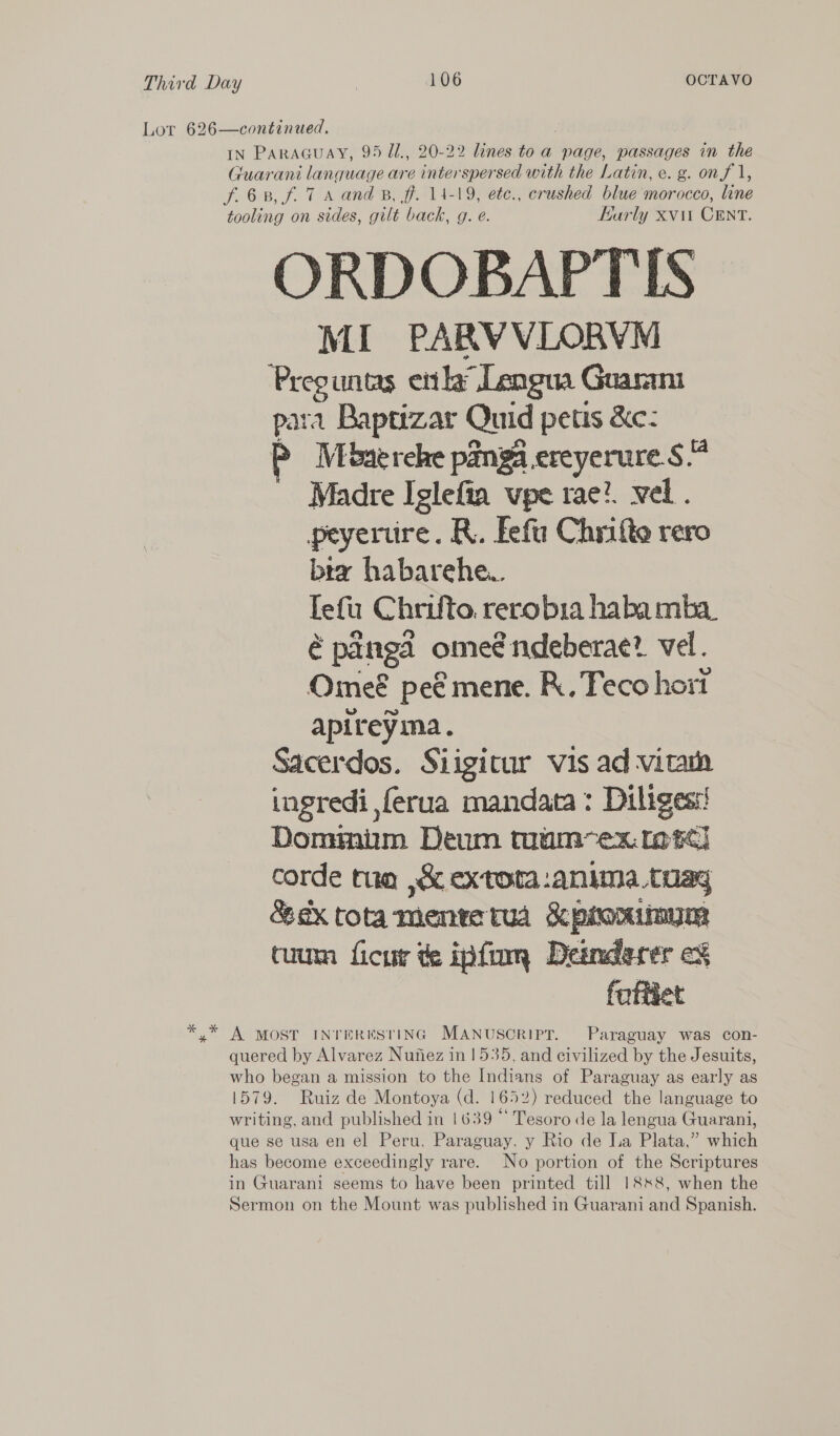 Lor 626—continued. IN PaRAGuay, 95 U., 20-22 lines to a page, passages in the Guarani lanquage are interspersed with the Latin, e. g. onf 1, f.6 8, f. 7 A and B, ff. 14-19, ete., crushed blue morocco, line tooling on sides, gilt back, g. e. Karly xvit CENT. ORDOBAPTIS MI PARVVLORVM ie untas etl” Lengua Guarani ara Baptrzar Quid petis &amp;ec: Mbaerehe panga.ereyerure S.4 Madre Iglefia vpe rae}. vel. peyerure. R. Fefu Chrifte rero bra habarehew Te fu C hrifto rerobia haba mba é pangd ome€ ndeberae? vel. Omeé ' pee mene. R., Feco hort apireyma. Sacerdos. Siigitur vis ad vita ingredi ,ferua mandata: Diliges:! Donmmniim Dewn tmum~ex. otc) corde tue ,&amp; extota:anima.tuay &amp; sx tota mente tua &amp; proniimym tuum ficur te ipfom Desnderet  *,* A MOST INTERESTING MANUSCRIPT. Paraguay was con- quered by Alvarez Nutiez in 1535, and civilized by the Jesuits, who began a mission to the Indians of Paraguay as early as 1579. Ruiz de Montoya (d. 1652) reduced the language to writing, and published in 1639 “ Tesoro de la lengua Guarani, que se usa en el Peru, Paraguay. y Rio de La Plata,” which has become exceedingly rare. No portion of the Scriptures in Guarani seems to have been printed till 1888, when the Sermon on the Mount was published in Guarani and Spanish.