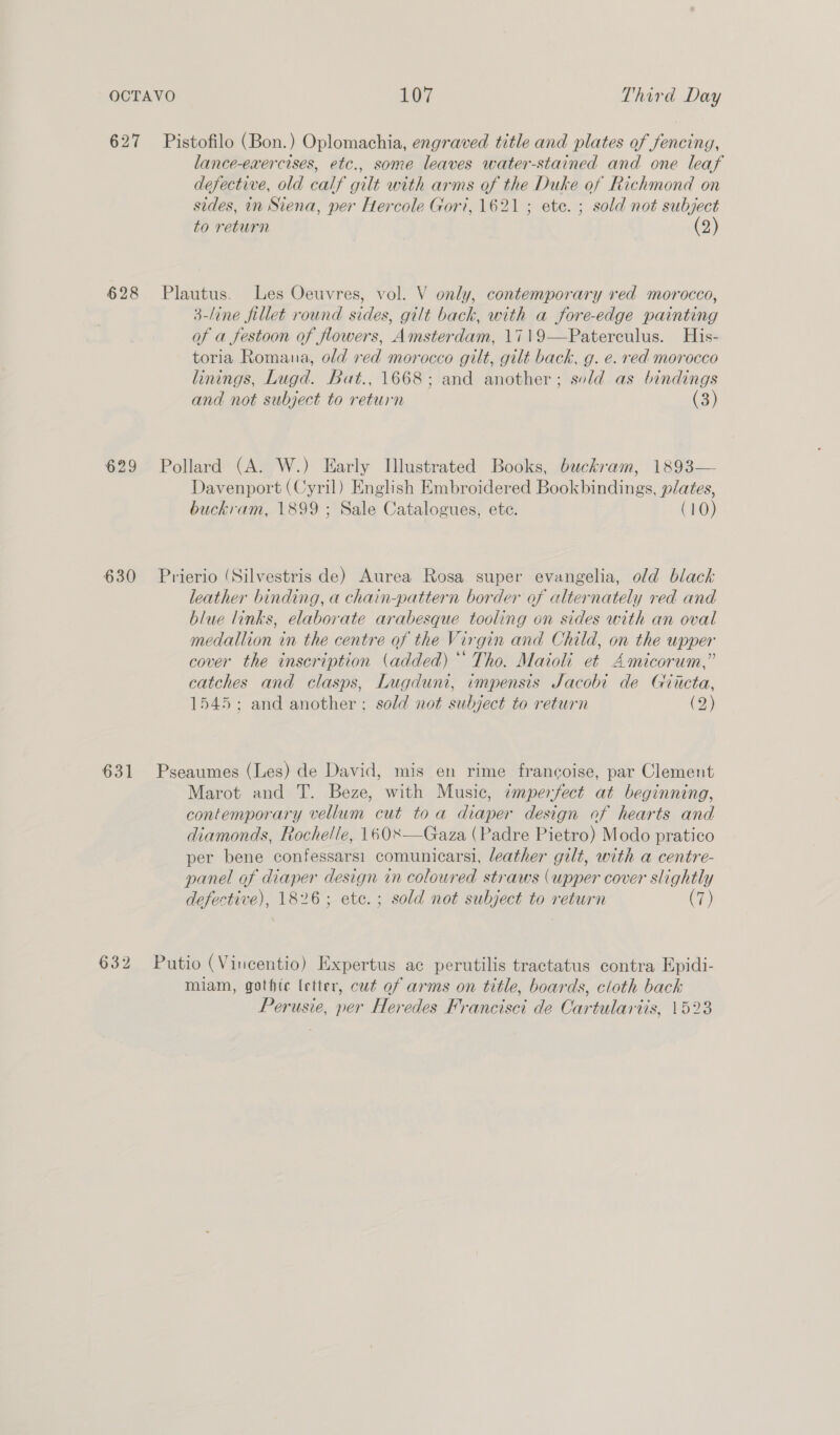 627 Pistofilo (Bon.) Oplomachia, engraved title and plates of fencing, lance-exercises, etc., some leaves water-stained and one leaf defective, old calf gilt with arms of the Duke of Richmond on sides, in Siena, per Hercole Gor’, 1621 ; ete. ; sold not subject to return (2) 628 Plautus. Les Oeuvres, vol. V only, contemporary red morocco, 3-line fillet round sides, gilt back, with a fore-edge painting of a festoon of flowers, Amsterdam, 1719—Paterculus. His- toria Romana, old red morocco gilt, gilt back, g. e. red morocco linings, Lugd. Bat., 1668; and another; sold as bindings and not subject to return (3) 629 Pollard (A. W.) Early Illustrated Books, buckram, 1893— Davenport (Cyril) English Embroidered Bookbindings, plates, buckram, 1899 ; Sale Catalogues, ete. (10) 630 Prierio (Silvestris de) Aurea Rosa super evangelia, old black leather binding, a chain-pattern border of alternately red and blue links, elaborate arabesque tooling on sides with an oval medallion in the centre of the Virgin and Child, on the upper cover the inscription (added) *’ Tho. Maioli et Amicorum,” catches and clasps, Lugduni, impensts Jacobi de Giicta, 1545; and another ; sold not subject to return (2) 631 Pseaumes (Les) de David, mis en rime francoise, par Clement Marot and T. Beze, with Music, imperfect at beginning, contemporary vellum cut toa diaper design of hearts and diamonds, Rochelle, 1608—Gaza (Padre Pietro) Modo pratico per bene confessarsi1 comunicarsi, leather gilt, with a centre- panel of diaper design tn coloured straws (upper cover slightly defective), 1826; ete.; sold not subject to return (7) 632 Putio (Vincentio) Expertus ac perutilis tractatus contra Epidi- miam, gothte letter, cut of arms on title, boards, cloth back Perusie, per Heredes Francisci de Cartulartis, 1528