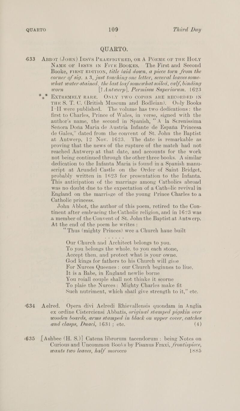 QUARTO. 633 ApBoT (JOHN) [eSVS PRAEFIGVRED, OR A PORME OF THE HOLY NAME OF InSvs IN Five Bookes. The First and Second Booke, FIRST EDITION, title /aid down, a piece torn from the corner of sig. 43, just touching one letter, several leaves some- what water-stained, the last leaf somewhat soilea, calf, binding worn [2 Antwerp|, Permissu Superiorum. 1623 EXTREMELY RARE. ONLY TWO COPIKS ARE RECORDED IN THES. T. C. (British Museum and Bodleian). Only Books I-II were published. ‘The volume has two dedications: the first to Charles, Prince of Wales, in verse, signed with the author’s name, the second in Spanish, “A la Serenissima Senora Dona Maria de Austria Infante de Espana Princesa de Gales,” dated from the convent of St. John the Baptist at Antwerp, 12 Nov. 1623. ‘The date is remarkable as proving that the news of the rupture of the match had not reached Antwerp at that date, and accounts for the work not being continued through the other three books. A similar dedication to the Infanta Maria is found ina Spanish manu- script at Arundel Castle on the Order of Saint Bridget, probably written in 1623 for presentation to the Infanta. This anticipation of the marriage among Catholics abroad was no doubt due to the expectation of a Catholic revival in England on the marriage of the young Prince Charles to a Catholic princess. John Abbot, the author of this poem, retired to the Con- tinent after embracing the Catholic religion, and in 1623 was a member of the Convent of St. John the Baptist at Antwerp. At the end of the poem he writes : “Thus (mighty Princes) wee a Church haue built Our Church and Architect belongs to you. To you belongs the whole. to you each stone, Accept then, and protect what is your owne. God kings for fathers to his Church will giue For Nurces Queenes : our Church beginnes to liue, It is a Babe, in England newlie borne You roiall couple shall not thinke it scorne To plaie the Nurces: Mighty Charles make fit Such nutriment, which shall give strength to it,” ete. 634 <Aelred. Opera divi Aelredi Rhievallensis quondam in Anglia ex ordine Cisterciensi Abbatis, or7ginal stamped pigskin over wooden boards, arms stamped in black on upper cover, catches and clasps, Duact, 1631 ; ete. (4) ‘635 [Ashbee (H. S.)} Catena librorum tacendorum : being Notes on Curious and Uncommon Books by Pisanus Fraxi, frontispiece, wants two leaves, half morocco L885