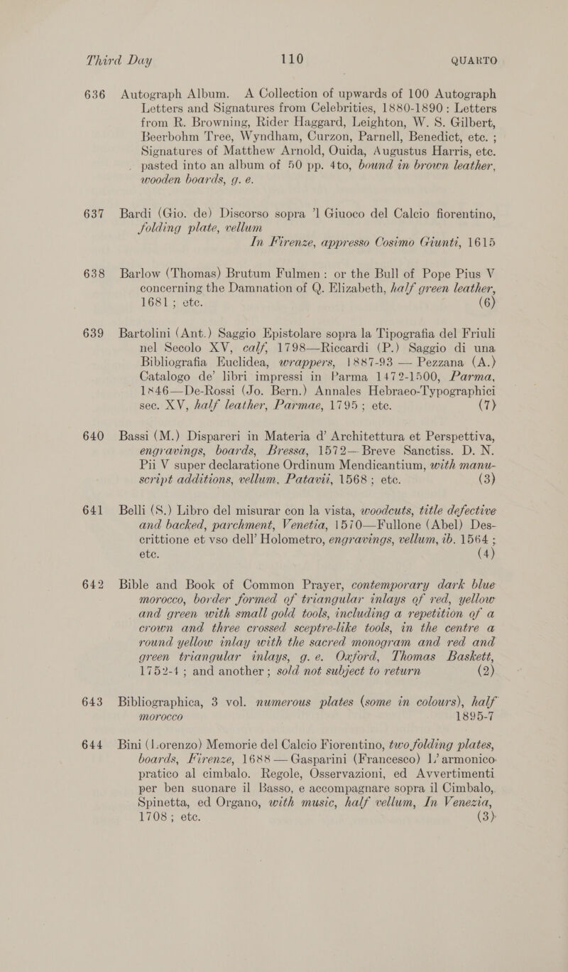 636 637 638 639 640 641 643 644 Autograph Album. A Collection of upwards of 100 Autograph Letters and Signatures from Celebrities, 1880-1890: Letters from R. Browning, Rider Haggard, Leighton, W. 8. Gilbert, Beerbohm Tree, Wyndham, Curzon, Parnell, Benedict, etc. ; Signatures of Matthew Arnold, Ouida, Augustus Harris, ete. _ pasted into an album of 50 pp. 4to, bownd in brown leather, wooden boards, g. é. Bardi (Gio. de) Discorso sopra ’1 Giuoco del Calcio fiorentino, Solding plate, vellum In Firenze, appresso Cosimo Giunti, 1615 Barlow (Thomas) Brutum Fulmen: or the Bull of Pope Pius V concerning the Damnation of Q. Elizabeth, half green leather, 1681; vte. (6) Bartolini (Ant.) Saggio Epistolare sopra la Tipografia del Friuli nel Secolo XV, calf, 1798—Riccardi (P.) Saggio di una Bibliografia Euclidea, wrappers, 1887-93 — Pezzana (A.) Catalogo de’ libri impressi in Parma 1472-1500, Parma, 1846—De-Rossi (Jo. Bern.) Annales Hebraeo-T Socratic! sec. XV, half leather, Parmae, 1795 ; ete. (7) Bassi (M.) Dispareri in Materia d’ Architettura et Perspettiva, engravings, boards, Bressa, 1572— Breve Sanctiss. D. N. Pii V super declaratione Ordinum Mendicantium, with manu- script additions, vellum, Patavii, 1568; ete. (3) Belli (S.) Libro del misurar con la vista, woodcuts, title defective and backed, parchment, Venetia, 1510— Fulléne (Abel) Des- erittione et vso dell’ Holomento. engravings, vellum, ib. 1564 ; ete. (4) Bible and Book of Common Prayer, contemporary dark blue morocco, border formed of triangular inlays of red, yellow and green with small gold tools, including a repetition of a crown and three crossed sceptre-like tools, in the centre a round yellow inlay with the sacred monogram and red and green triangular inlays, g.e. Oxford, Thomas Baskett, 1752-4; and another ; sold not subject to return (2) Bibliographica, 3 vol. numerous plates (some in colours), half morocco 1895-7 Bini (l-orenzo) Memorie del Calcio Fiorentino, two folding plates, boards, Firenze, 1688 — Gasparini (Francesco) I’ armonico: pratico al cimbalo. Regole, Osservazioni, ed Avvertimenti per ben suonare il Basso, e accompagnare sopra il Cimbalo,, Spinetta, ed Organo, with music, half vellum, In Venezia, 1708; ete. (3):