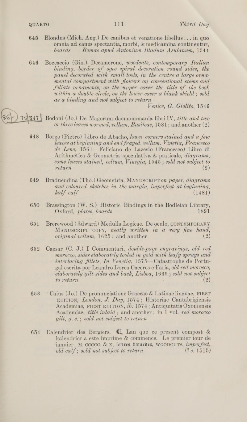 645 Blondus (Mich. Ang.) De canibus et venatione libellus... in quo omnia ad canes spectantia, morbi, &amp; medicamina continentur, boards Romae apud Antonium Bladum Asulanum, 1544 646 Boccaccio (Gio.) Decamerone, woodcuts, contemporary Italian binding, border of ogee spiral decoration round sides, the panel decorated with small tools, in the centre a large orna- mental compartment with flowers on conventional stems and Joliate ornaments, on the upper cover the title of the book within a double circle, on the lower cover a blank shield ; sold as a binding and not subject to return ; Venice, G. Gioltto, 1546 Bol 15\647} Bodoni (Jo.) De Magorum daemonomania libri LV, é/tle and two or three leaves wormed, vellum, Basileae, 1581; and another (2) 648 Borgo (Pietro) Libro de Abacho, lower corners stained and a few leaves at beginning and end frayed, vellum, Vinetia, Francesco de Leno, 1561—-Feliciano de l.azesio (Francesco) Libro di Arithmetica &amp; Geometria speculativa &amp; praticale, diagrams, some leaves stained, vellum, Vinegia, 1545 ; sold not subject to return (2) 649 Braduendina (Tho.) Geometria, MANUSCRIPT on paper, diagrams and coloured sketches in the margin, imperfect at beginning, half calf (1481) 650 Brassington (W. S.) Historic Bindings in the Bodleian Library, Oxford, plates, boards 1891 651 Brerewood (Hdward) Medulla Logicae. De oculo, CONTEMPORARY MaANuscRIPT Copy, neatly written in a very fine hand, original vellum, 1625; and another (2) 652 Caesar (C. J.) I Commentari, double-page engravings, old red morocco, sides elaborately tooled in gold with leafy sprays and interlacing fillets, In Venetia, 1\575—Catastrophe de Portu- gal escrita por Leandro Dorea Caceres e Faria, old red morocco, elaborately gilt sides and back, Lisboa, 1669 ; sold not subject to return (2) 653 ‘Caius (Jo.) De pronunciatione Graecae &amp; Latinae linguae, FIRST EDITION, London, J. Day, 1574; Historiae Cantabrigiensis Academiae, FIRST EDITION, 2b. 1574; Antiquitatis Oxoniensis Academiae, tiéle inlaid ; and another ; in 1 vol. red morocco gilt, g.e.; sold not subject to return 654 Calendrier des Bergiers. €, Lan que ce present compost &amp; kalendrier a este imprime &amp; commence. Le premier iour de januier. M. CCCCC. &amp; X, lettres batardes, WOODCUTS, imperfect, old calf; sold not subject to return (¥ ¢. 1515)
